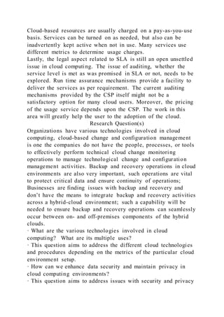 Cloud-based resources are usually charged on a pay-as-you-use
basis. Services can be turned on as needed, but also can be
inadvertently kept active when not in use. Many services use
different metrics to determine usage charges.
Lastly, the legal aspect related to SLA is still an open unsettled
issue in cloud computing. The issue of auditing, whether the
service level is met as was promised in SLA or not, needs to be
explored. Run time assurance mechanisms provide a facility to
deliver the services as per requirement. The current auditing
mechanisms provided by the CSP itself might not be a
satisfactory option for many cloud users. Moreover, the pricing
of the usage service depends upon the CSP. The work in this
area will greatly help the user to the adoption of the cloud.
Research Question(s)
Organizations have various technologies involved in cloud
computing, cloud-based change and configuration management
is one the companies do not have the people, processes, or tools
to effectively perform technical cloud change monitoring
operations to manage technological change and configuration
management activities. Backup and recovery operations in cloud
environments are also very important, such operations are vital
to protect critical data and ensure continuity of operations;
Businesses are finding issues with backup and recovery and
don’t have the means to integrate backup and recovery activities
across a hybrid-cloud environment; such a capability will be
needed to ensure backup and recovery operations can seamlessly
occur between on- and off-premises components of the hybrid
clouds.
· What are the various technologies involved in cloud
computing? What are its multiple uses?
· This question aims to address the different cloud technologies
and procedures depending on the metrics of the particular cloud
environment setup.
· How can we enhance data security and maintain privacy in
cloud computing environments?
· This question aims to address issues with security and privacy
 