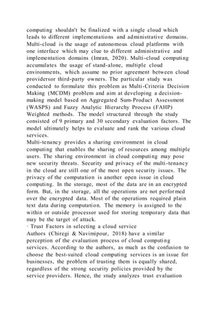 computing shouldn't be finalized with a single cloud which
leads to different implementations and administrative domains.
Multi-cloud is the usage of autonomous cloud platforms with
one interface which may clue to different administrative and
implementation domains (Imran, 2020). Multi-cloud computing
accumulates the usage of stand-alone, multiple cloud
environments, which assume no prior agreement between cloud
providersor third-party owners. The particular study was
conducted to formulate this problem as Multi-Criteria Decision
Making (MCDM) problem and aim at developing a decision-
making model based on Aggregated Sum-Product Assessment
(WASPS) and Fuzzy Analytic Hierarchy Process (FAHP)
Weighted methods. The model structured through the study
consisted of 9 primary and 30 secondary evaluation factors. The
model ultimately helps to evaluate and rank the various cloud
services.
Multi-tenancy provides a sharing environment in cloud
computing that enables the sharing of resources among multiple
users. The sharing environment in cloud computing may pose
new security threats. Security and privacy of the multi-tenancy
in the cloud are still one of the most open security issues. The
privacy of the computation is another open issue in cloud
computing. In the storage, most of the data are in an encrypted
form. But, in the storage, all the operations are not perfor med
over the encrypted data. Most of the operations required plain
text data during computation. The memory is assigned to the
within or outside processor used for storing temporary data that
may be the target of attack.
· Trust Factors in selecting a cloud service
Authors (Chiregi & Navimipour, 2018) have a similar
perception of the evaluation process of cloud computing
services. According to the authors, as much as the confusion to
choose the best-suited cloud computing services is an issue for
businesses, the problem of trusting them is equally shared,
regardless of the strong security policies provided by the
service providers. Hence, the study analyzes trust evaluation
 