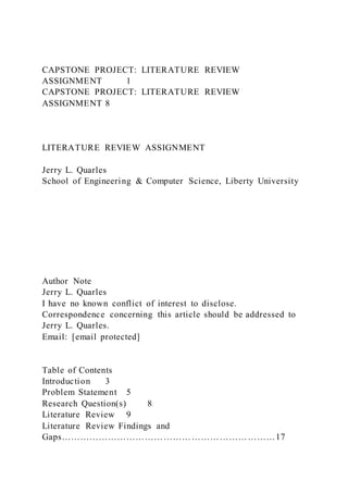 CAPSTONE PROJECT: LITERATURE REVIEW
ASSIGNMENT 1
CAPSTONE PROJECT: LITERATURE REVIEW
ASSIGNMENT 8
LITERATURE REVIEW ASSIGNMENT
Jerry L. Quarles
School of Engineering & Computer Science, Liberty University
Author Note
Jerry L. Quarles
I have no known conflict of interest to disclose.
Correspondence concerning this article should be addressed to
Jerry L. Quarles.
Email: [email protected]
Table of Contents
Introduction 3
Problem Statement 5
Research Question(s) 8
Literature Review 9
Literature Review Findings and
Gaps……………………………………………………………17
 
