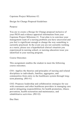 Capstone Project Milestone #2:
Design for Change Proposal Guidelines
Purpose
You are to create a Design for Change proposal inclusive of
your PICO and evidence appraisal information from your
Capstone Project Milestone #1. Your plan is to convince your
management team of a nursing problem you have uncovered and
you feel is significant enough to change the way something is
currently practiced. In the event you are not currently working
as a nurse, please use a hypothetical clinical situation you
experienced in nursing school, or nursing education issue you
identified in your nursing program.
Course Outcomes
This assignment enables the student to meet the following
course outcomes.
CO1: Applies the theories and principles of nursing and related
disciplines to individuals, families, aggregates, and
communities from entry to the healthcare system through long-
term planning. (PO #1)
CO2: Proposes leadership and collaboration strategies for use
with consumers and other healthcare providers in managing care
and/or delegating responsibilities for health promotion, illness
prevention, health restoration and maintenance, and
rehabilitative activities. (PO #2)
Due Date
 
