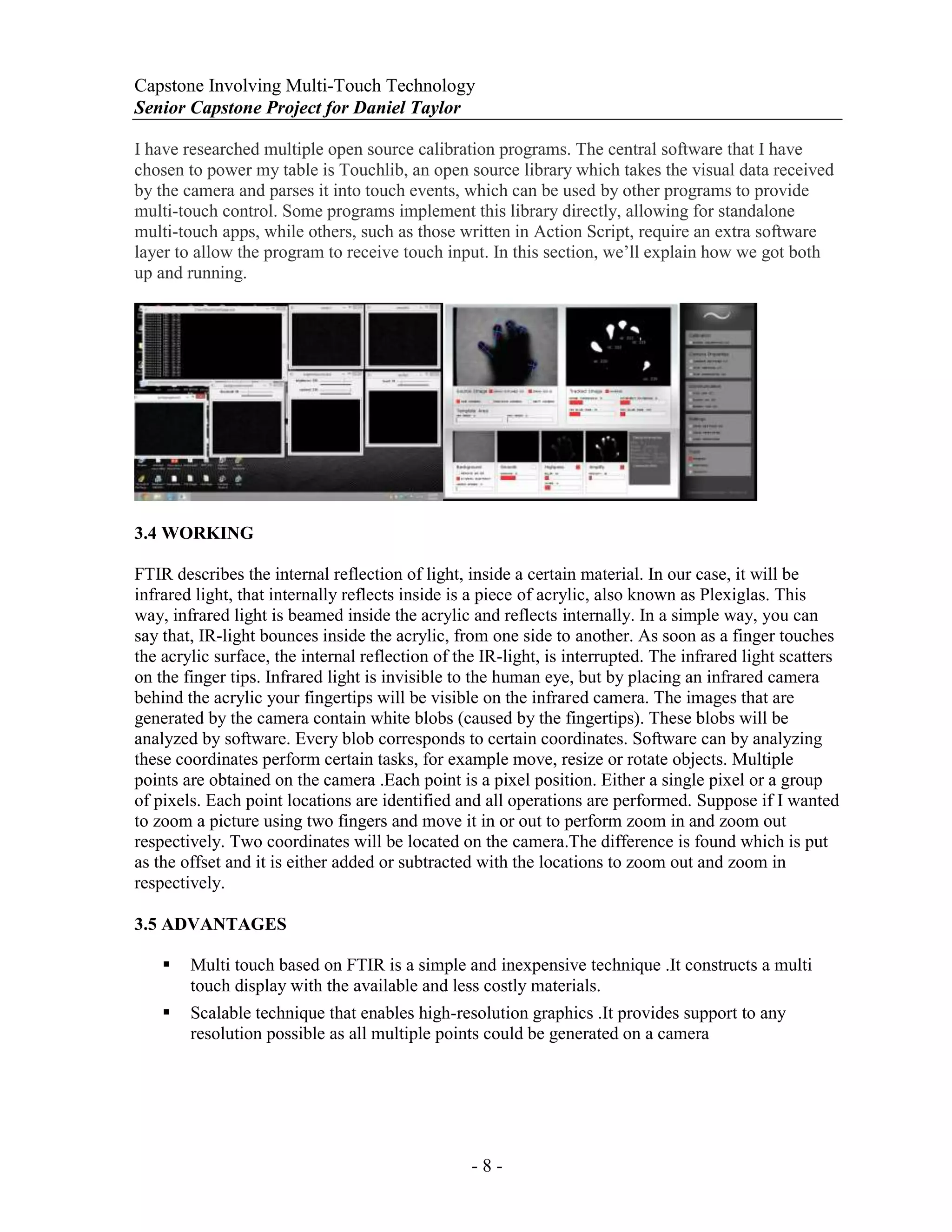 Capstone Involving Multi-Touch Technology
Senior Capstone Project for Daniel Taylor
- 8 -
I have researched multiple open source calibration programs. The central software that I have
chosen to power my table is Touchlib, an open source library which takes the visual data received
by the camera and parses it into touch events, which can be used by other programs to provide
multi-touch control. Some programs implement this library directly, allowing for standalone
multi-touch apps, while others, such as those written in Action Script, require an extra software
layer to allow the program to receive touch input. In this section, we’ll explain how we got both
up and running.
3.4 WORKING
FTIR describes the internal reflection of light, inside a certain material. In our case, it will be
infrared light, that internally reflects inside is a piece of acrylic, also known as Plexiglas. This
way, infrared light is beamed inside the acrylic and reflects internally. In a simple way, you can
say that, IR-light bounces inside the acrylic, from one side to another. As soon as a finger touches
the acrylic surface, the internal reflection of the IR-light, is interrupted. The infrared light scatters
on the finger tips. Infrared light is invisible to the human eye, but by placing an infrared camera
behind the acrylic your fingertips will be visible on the infrared camera. The images that are
generated by the camera contain white blobs (caused by the fingertips). These blobs will be
analyzed by software. Every blob corresponds to certain coordinates. Software can by analyzing
these coordinates perform certain tasks, for example move, resize or rotate objects. Multiple
points are obtained on the camera .Each point is a pixel position. Either a single pixel or a group
of pixels. Each point locations are identified and all operations are performed. Suppose if I wanted
to zoom a picture using two fingers and move it in or out to perform zoom in and zoom out
respectively. Two coordinates will be located on the camera.The difference is found which is put
as the offset and it is either added or subtracted with the locations to zoom out and zoom in
respectively.
3.5 ADVANTAGES
 Multi touch based on FTIR is a simple and inexpensive technique .It constructs a multi
touch display with the available and less costly materials.
 Scalable technique that enables high-resolution graphics .It provides support to any
resolution possible as all multiple points could be generated on a camera
 