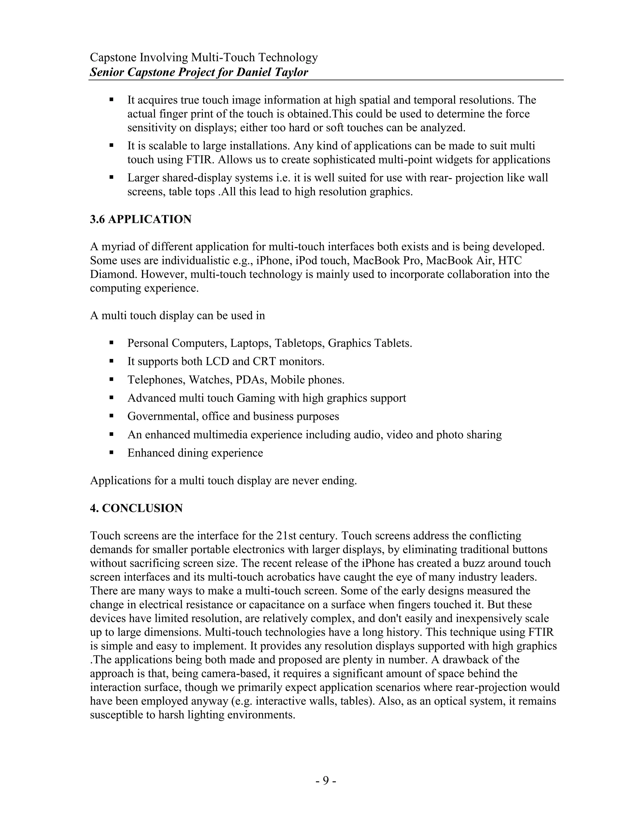 Capstone Involving Multi-Touch Technology
Senior Capstone Project for Daniel Taylor
- 9 -
 It acquires true touch image information at high spatial and temporal resolutions. The
actual finger print of the touch is obtained.This could be used to determine the force
sensitivity on displays; either too hard or soft touches can be analyzed.
 It is scalable to large installations. Any kind of applications can be made to suit multi
touch using FTIR. Allows us to create sophisticated multi-point widgets for applications
 Larger shared-display systems i.e. it is well suited for use with rear- projection like wall
screens, table tops .All this lead to high resolution graphics.
3.6 APPLICATION
A myriad of different application for multi-touch interfaces both exists and is being developed.
Some uses are individualistic e.g., iPhone, iPod touch, MacBook Pro, MacBook Air, HTC
Diamond. However, multi-touch technology is mainly used to incorporate collaboration into the
computing experience.
A multi touch display can be used in
 Personal Computers, Laptops, Tabletops, Graphics Tablets.
 It supports both LCD and CRT monitors.
 Telephones, Watches, PDAs, Mobile phones.
 Advanced multi touch Gaming with high graphics support
 Governmental, office and business purposes
 An enhanced multimedia experience including audio, video and photo sharing
 Enhanced dining experience
Applications for a multi touch display are never ending.
4. CONCLUSION
Touch screens are the interface for the 21st century. Touch screens address the conflicting
demands for smaller portable electronics with larger displays, by eliminating traditional buttons
without sacrificing screen size. The recent release of the iPhone has created a buzz around touch
screen interfaces and its multi-touch acrobatics have caught the eye of many industry leaders.
There are many ways to make a multi-touch screen. Some of the early designs measured the
change in electrical resistance or capacitance on a surface when fingers touched it. But these
devices have limited resolution, are relatively complex, and don't easily and inexpensively scale
up to large dimensions. Multi-touch technologies have a long history. This technique using FTIR
is simple and easy to implement. It provides any resolution displays supported with high graphics
.The applications being both made and proposed are plenty in number. A drawback of the
approach is that, being camera-based, it requires a significant amount of space behind the
interaction surface, though we primarily expect application scenarios where rear-projection would
have been employed anyway (e.g. interactive walls, tables). Also, as an optical system, it remains
susceptible to harsh lighting environments.
 