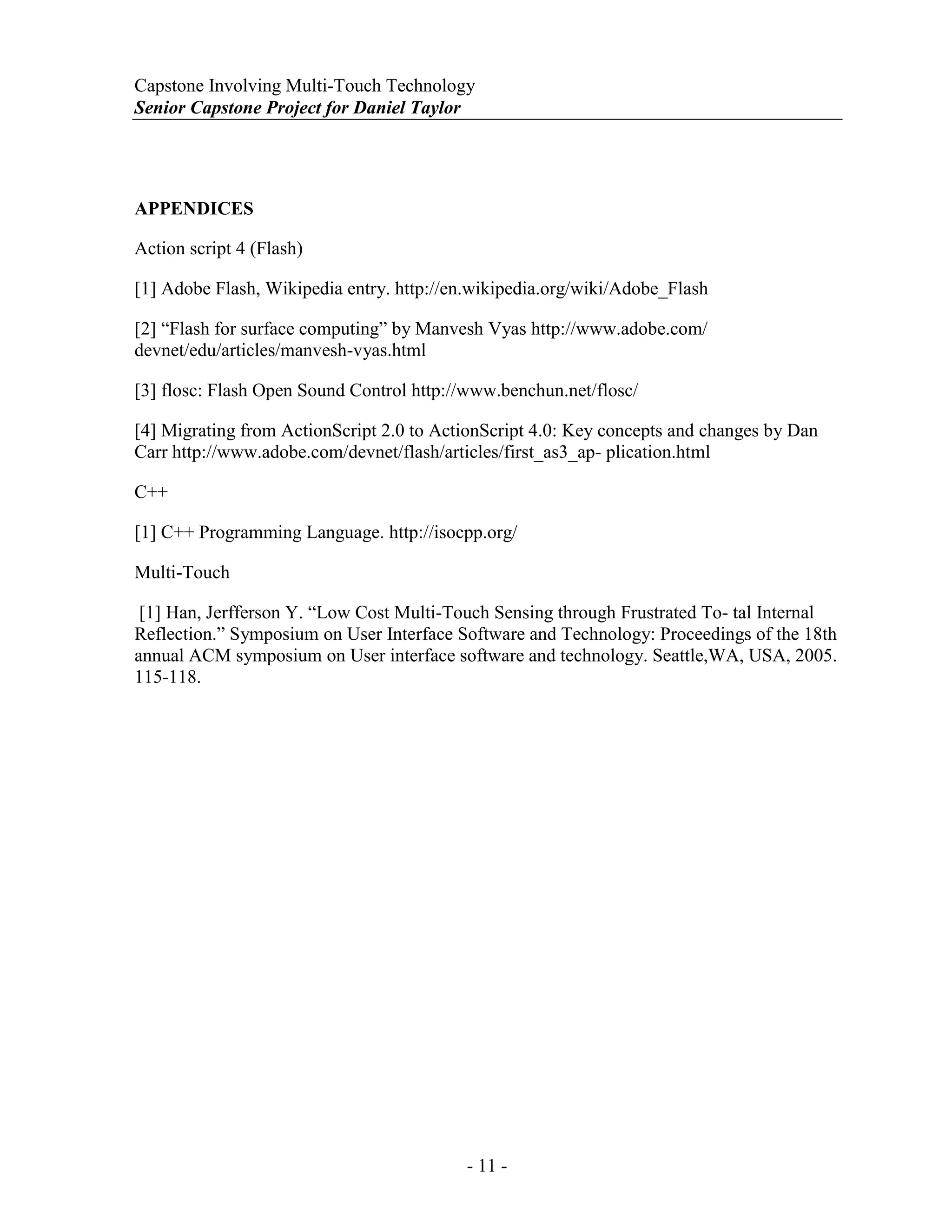 Capstone Involving Multi-Touch Technology
Senior Capstone Project for Daniel Taylor
- 11 -
APPENDICES
Action script 4 (Flash)
[1] Adobe Flash, Wikipedia entry. http://en.wikipedia.org/wiki/Adobe_Flash
[2] “Flash for surface computing” by Manvesh Vyas http://www.adobe.com/
devnet/edu/articles/manvesh-vyas.html
[3] flosc: Flash Open Sound Control http://www.benchun.net/flosc/
[4] Migrating from ActionScript 2.0 to ActionScript 4.0: Key concepts and changes by Dan
Carr http://www.adobe.com/devnet/flash/articles/first_as3_ap- plication.html
C++
[1] C++ Programming Language. http://isocpp.org/
Multi-Touch
[1] Han, Jerfferson Y. “Low Cost Multi-Touch Sensing through Frustrated To- tal Internal
Reflection.” Symposium on User Interface Software and Technology: Proceedings of the 18th
annual ACM symposium on User interface software and technology. Seattle,WA, USA, 2005.
115-118.
 