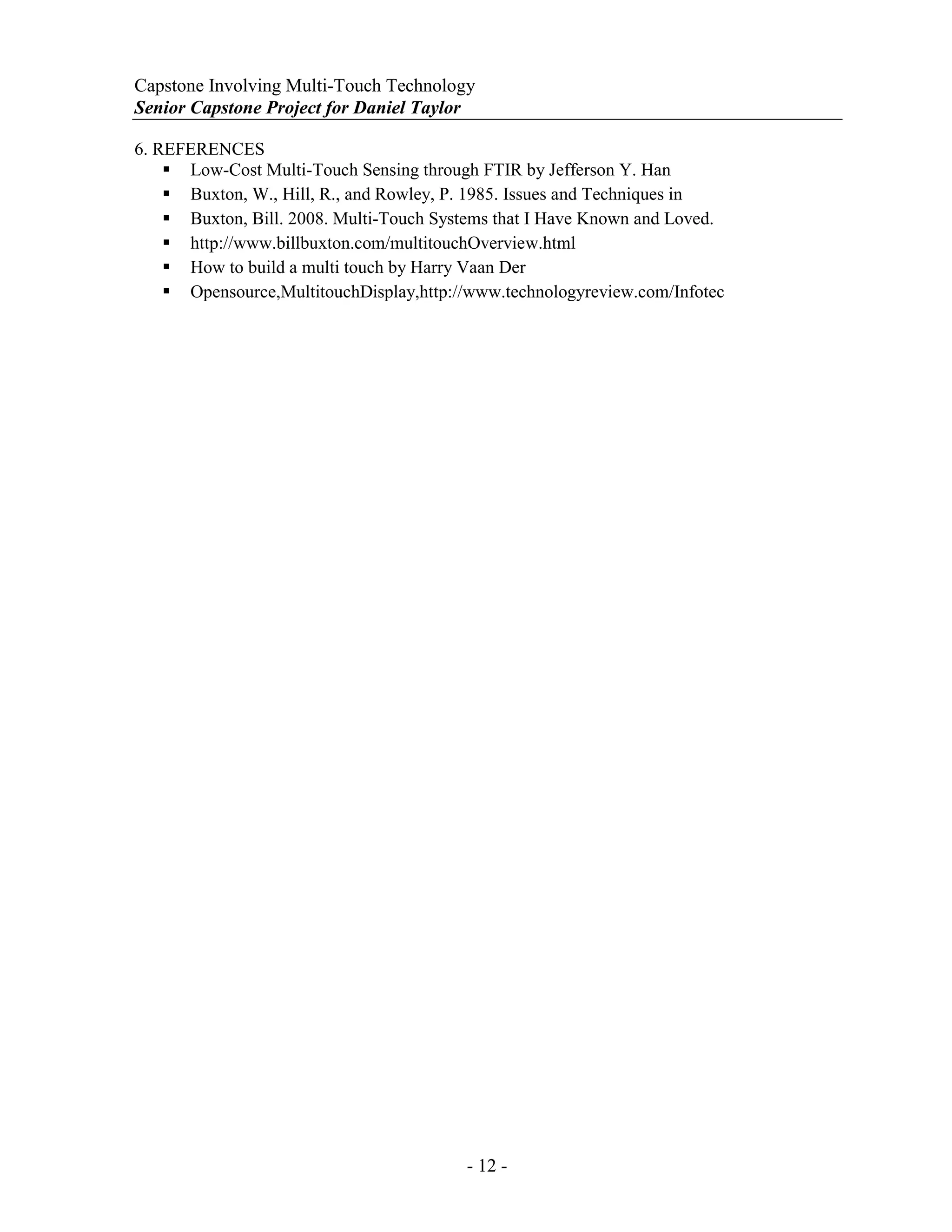 Capstone Involving Multi-Touch Technology
Senior Capstone Project for Daniel Taylor
- 12 -
6. REFERENCES
 Low-Cost Multi-Touch Sensing through FTIR by Jefferson Y. Han
 Buxton, W., Hill, R., and Rowley, P. 1985. Issues and Techniques in
 Buxton, Bill. 2008. Multi-Touch Systems that I Have Known and Loved.
 http://www.billbuxton.com/multitouchOverview.html
 How to build a multi touch by Harry Vaan Der
 Opensource,MultitouchDisplay,http://www.technologyreview.com/Infotec
 