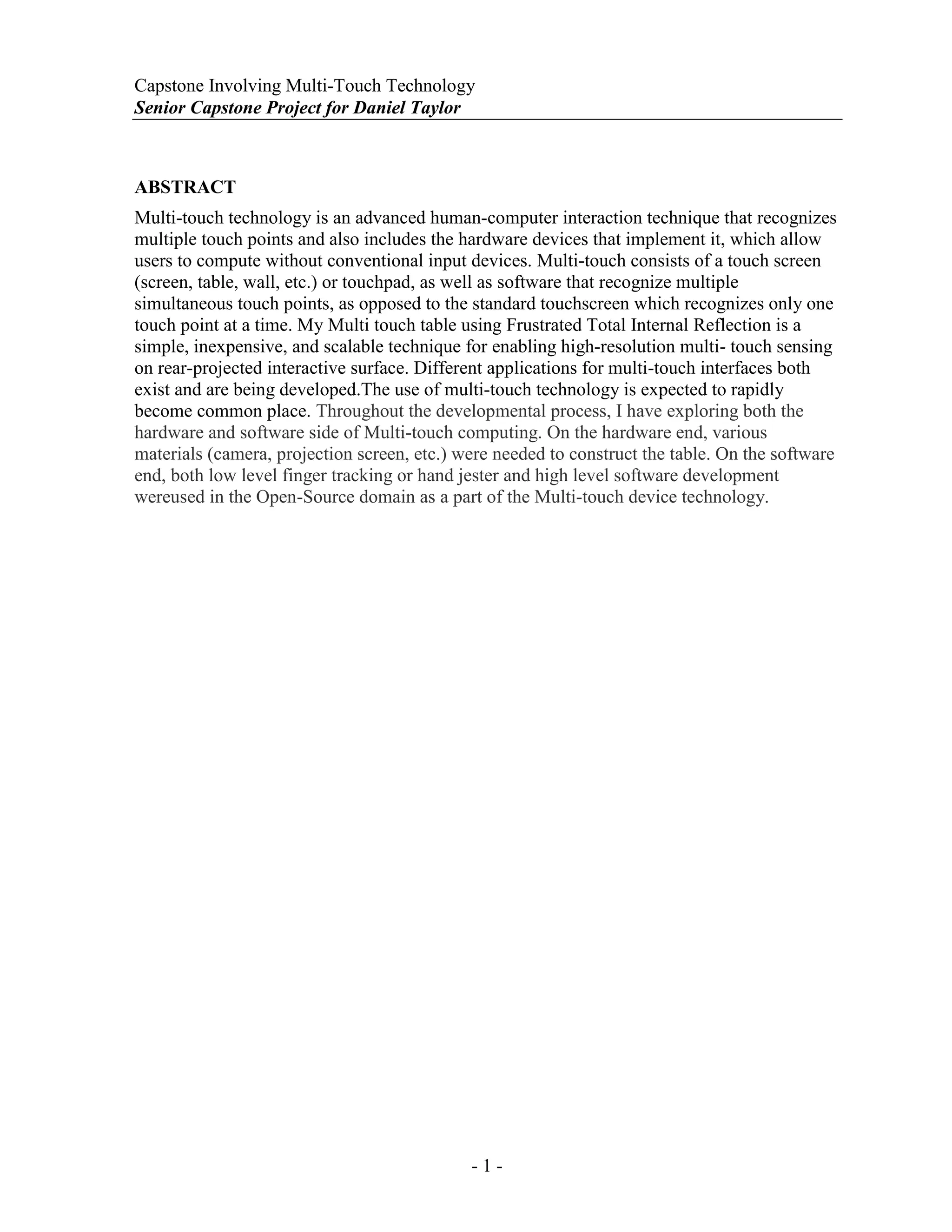 Capstone Involving Multi-Touch Technology
Senior Capstone Project for Daniel Taylor
- 1 -
ABSTRACT
Multi-touch technology is an advanced human-computer interaction technique that recognizes
multiple touch points and also includes the hardware devices that implement it, which allow
users to compute without conventional input devices. Multi-touch consists of a touch screen
(screen, table, wall, etc.) or touchpad, as well as software that recognize multiple
simultaneous touch points, as opposed to the standard touchscreen which recognizes only one
touch point at a time. My Multi touch table using Frustrated Total Internal Reflection is a
simple, inexpensive, and scalable technique for enabling high-resolution multi- touch sensing
on rear-projected interactive surface. Different applications for multi-touch interfaces both
exist and are being developed.The use of multi-touch technology is expected to rapidly
become common place. Throughout the developmental process, I have exploring both the
hardware and software side of Multi-touch computing. On the hardware end, various
materials (camera, projection screen, etc.) were needed to construct the table. On the software
end, both low level finger tracking or hand jester and high level software development
wereused in the Open-Source domain as a part of the Multi-touch device technology.
 