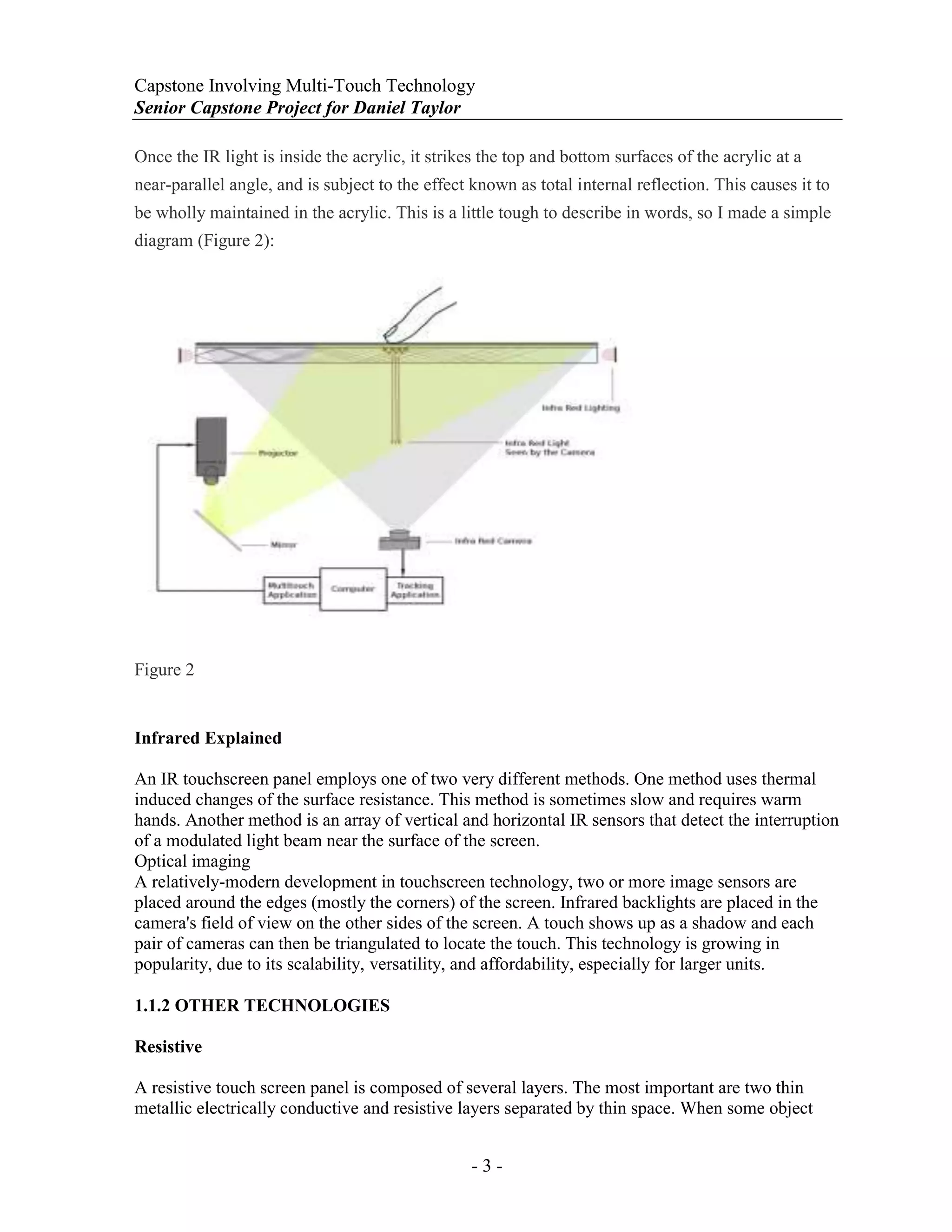 Capstone Involving Multi-Touch Technology
Senior Capstone Project for Daniel Taylor
- 3 -
Once the IR light is inside the acrylic, it strikes the top and bottom surfaces of the acrylic at a
near-parallel angle, and is subject to the effect known as total internal reflection. This causes it to
be wholly maintained in the acrylic. This is a little tough to describe in words, so I made a simple
diagram (Figure 2):
Figure 2
Infrared Explained
An IR touchscreen panel employs one of two very different methods. One method uses thermal
induced changes of the surface resistance. This method is sometimes slow and requires warm
hands. Another method is an array of vertical and horizontal IR sensors that detect the interruption
of a modulated light beam near the surface of the screen.
Optical imaging
A relatively-modern development in touchscreen technology, two or more image sensors are
placed around the edges (mostly the corners) of the screen. Infrared backlights are placed in the
camera's field of view on the other sides of the screen. A touch shows up as a shadow and each
pair of cameras can then be triangulated to locate the touch. This technology is growing in
popularity, due to its scalability, versatility, and affordability, especially for larger units.
1.1.2 OTHER TECHNOLOGIES
Resistive
A resistive touch screen panel is composed of several layers. The most important are two thin
metallic electrically conductive and resistive layers separated by thin space. When some object
 