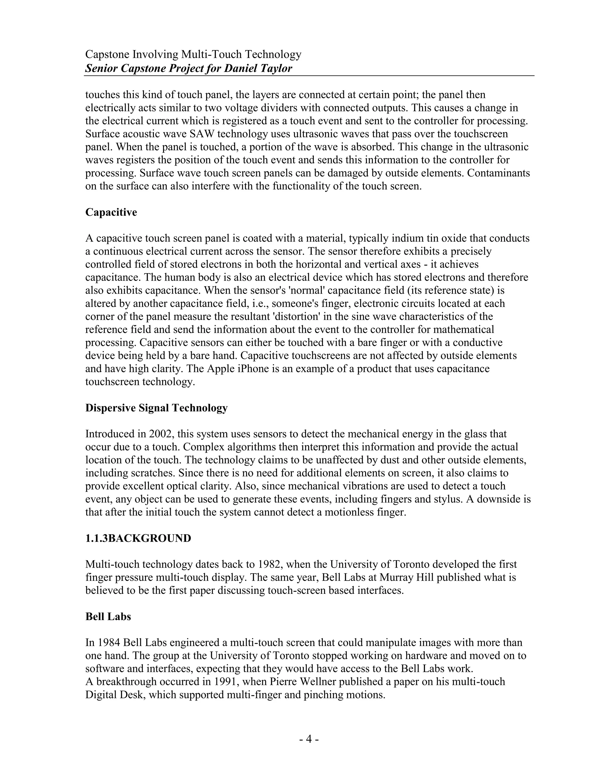 Capstone Involving Multi-Touch Technology
Senior Capstone Project for Daniel Taylor
- 4 -
touches this kind of touch panel, the layers are connected at certain point; the panel then
electrically acts similar to two voltage dividers with connected outputs. This causes a change in
the electrical current which is registered as a touch event and sent to the controller for processing.
Surface acoustic wave SAW technology uses ultrasonic waves that pass over the touchscreen
panel. When the panel is touched, a portion of the wave is absorbed. This change in the ultrasonic
waves registers the position of the touch event and sends this information to the controller for
processing. Surface wave touch screen panels can be damaged by outside elements. Contaminants
on the surface can also interfere with the functionality of the touch screen.
Capacitive
A capacitive touch screen panel is coated with a material, typically indium tin oxide that conducts
a continuous electrical current across the sensor. The sensor therefore exhibits a precisely
controlled field of stored electrons in both the horizontal and vertical axes - it achieves
capacitance. The human body is also an electrical device which has stored electrons and therefore
also exhibits capacitance. When the sensor's 'normal' capacitance field (its reference state) is
altered by another capacitance field, i.e., someone's finger, electronic circuits located at each
corner of the panel measure the resultant 'distortion' in the sine wave characteristics of the
reference field and send the information about the event to the controller for mathematical
processing. Capacitive sensors can either be touched with a bare finger or with a conductive
device being held by a bare hand. Capacitive touchscreens are not affected by outside elements
and have high clarity. The Apple iPhone is an example of a product that uses capacitance
touchscreen technology.
Dispersive Signal Technology
Introduced in 2002, this system uses sensors to detect the mechanical energy in the glass that
occur due to a touch. Complex algorithms then interpret this information and provide the actual
location of the touch. The technology claims to be unaffected by dust and other outside elements,
including scratches. Since there is no need for additional elements on screen, it also claims to
provide excellent optical clarity. Also, since mechanical vibrations are used to detect a touch
event, any object can be used to generate these events, including fingers and stylus. A downside is
that after the initial touch the system cannot detect a motionless finger.
1.1.3BACKGROUND
Multi-touch technology dates back to 1982, when the University of Toronto developed the first
finger pressure multi-touch display. The same year, Bell Labs at Murray Hill published what is
believed to be the first paper discussing touch-screen based interfaces.
Bell Labs
In 1984 Bell Labs engineered a multi-touch screen that could manipulate images with more than
one hand. The group at the University of Toronto stopped working on hardware and moved on to
software and interfaces, expecting that they would have access to the Bell Labs work.
A breakthrough occurred in 1991, when Pierre Wellner published a paper on his multi-touch
Digital Desk, which supported multi-finger and pinching motions.
 