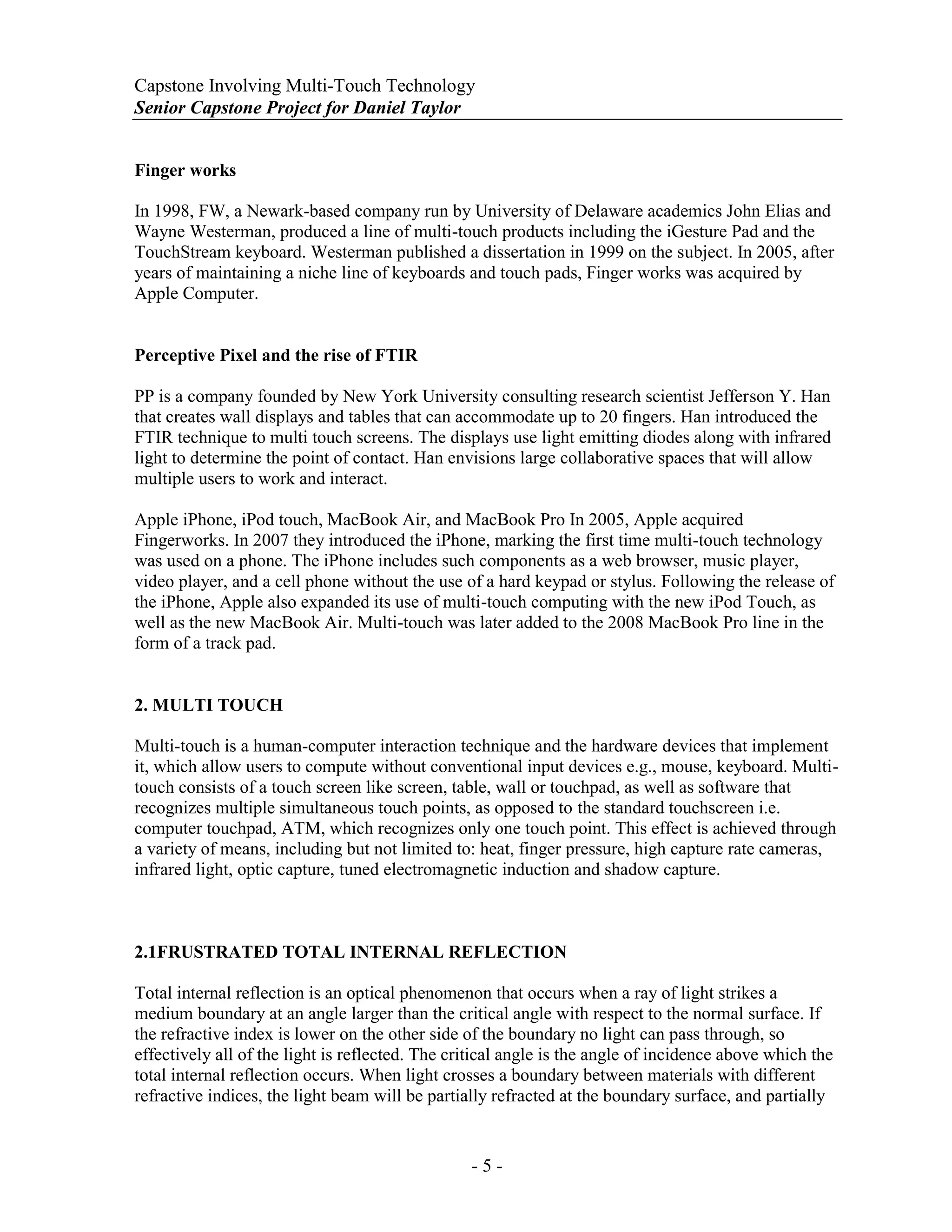 Capstone Involving Multi-Touch Technology
Senior Capstone Project for Daniel Taylor
- 5 -
Finger works
In 1998, FW, a Newark-based company run by University of Delaware academics John Elias and
Wayne Westerman, produced a line of multi-touch products including the iGesture Pad and the
TouchStream keyboard. Westerman published a dissertation in 1999 on the subject. In 2005, after
years of maintaining a niche line of keyboards and touch pads, Finger works was acquired by
Apple Computer.
Perceptive Pixel and the rise of FTIR
PP is a company founded by New York University consulting research scientist Jefferson Y. Han
that creates wall displays and tables that can accommodate up to 20 fingers. Han introduced the
FTIR technique to multi touch screens. The displays use light emitting diodes along with infrared
light to determine the point of contact. Han envisions large collaborative spaces that will allow
multiple users to work and interact.
Apple iPhone, iPod touch, MacBook Air, and MacBook Pro In 2005, Apple acquired
Fingerworks. In 2007 they introduced the iPhone, marking the first time multi-touch technology
was used on a phone. The iPhone includes such components as a web browser, music player,
video player, and a cell phone without the use of a hard keypad or stylus. Following the release of
the iPhone, Apple also expanded its use of multi-touch computing with the new iPod Touch, as
well as the new MacBook Air. Multi-touch was later added to the 2008 MacBook Pro line in the
form of a track pad.
2. MULTI TOUCH
Multi-touch is a human-computer interaction technique and the hardware devices that implement
it, which allow users to compute without conventional input devices e.g., mouse, keyboard. Multi-
touch consists of a touch screen like screen, table, wall or touchpad, as well as software that
recognizes multiple simultaneous touch points, as opposed to the standard touchscreen i.e.
computer touchpad, ATM, which recognizes only one touch point. This effect is achieved through
a variety of means, including but not limited to: heat, finger pressure, high capture rate cameras,
infrared light, optic capture, tuned electromagnetic induction and shadow capture.
2.1FRUSTRATED TOTAL INTERNAL REFLECTION
Total internal reflection is an optical phenomenon that occurs when a ray of light strikes a
medium boundary at an angle larger than the critical angle with respect to the normal surface. If
the refractive index is lower on the other side of the boundary no light can pass through, so
effectively all of the light is reflected. The critical angle is the angle of incidence above which the
total internal reflection occurs. When light crosses a boundary between materials with different
refractive indices, the light beam will be partially refracted at the boundary surface, and partially
 