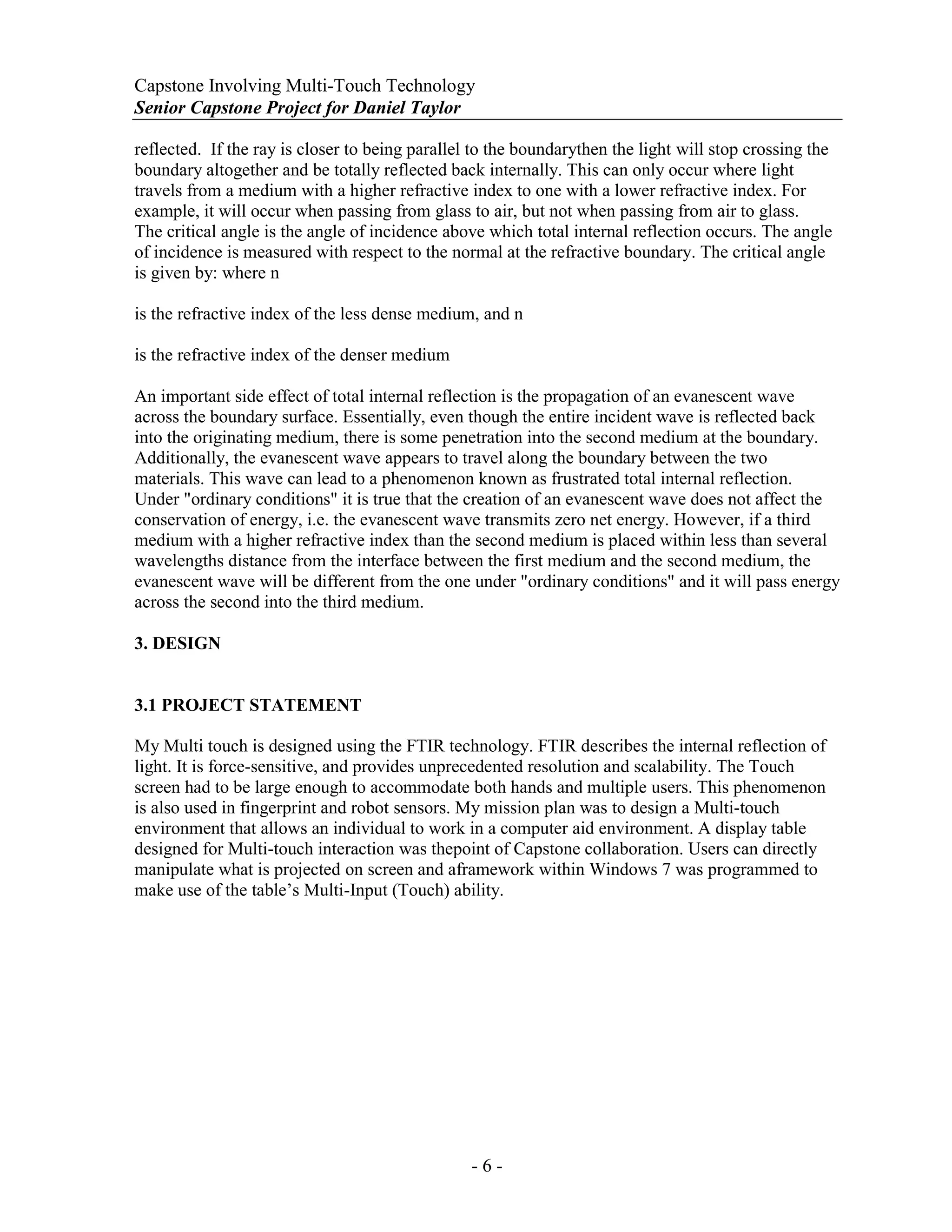 Capstone Involving Multi-Touch Technology
Senior Capstone Project for Daniel Taylor
- 6 -
reflected. If the ray is closer to being parallel to the boundarythen the light will stop crossing the
boundary altogether and be totally reflected back internally. This can only occur where light
travels from a medium with a higher refractive index to one with a lower refractive index. For
example, it will occur when passing from glass to air, but not when passing from air to glass.
The critical angle is the angle of incidence above which total internal reflection occurs. The angle
of incidence is measured with respect to the normal at the refractive boundary. The critical angle
is given by: where n
is the refractive index of the less dense medium, and n
is the refractive index of the denser medium
An important side effect of total internal reflection is the propagation of an evanescent wave
across the boundary surface. Essentially, even though the entire incident wave is reflected back
into the originating medium, there is some penetration into the second medium at the boundary.
Additionally, the evanescent wave appears to travel along the boundary between the two
materials. This wave can lead to a phenomenon known as frustrated total internal reflection.
Under "ordinary conditions" it is true that the creation of an evanescent wave does not affect the
conservation of energy, i.e. the evanescent wave transmits zero net energy. However, if a third
medium with a higher refractive index than the second medium is placed within less than several
wavelengths distance from the interface between the first medium and the second medium, the
evanescent wave will be different from the one under "ordinary conditions" and it will pass energy
across the second into the third medium.
3. DESIGN
3.1 PROJECT STATEMENT
My Multi touch is designed using the FTIR technology. FTIR describes the internal reflection of
light. It is force-sensitive, and provides unprecedented resolution and scalability. The Touch
screen had to be large enough to accommodate both hands and multiple users. This phenomenon
is also used in fingerprint and robot sensors. My mission plan was to design a Multi-touch
environment that allows an individual to work in a computer aid environment. A display table
designed for Multi-touch interaction was thepoint of Capstone collaboration. Users can directly
manipulate what is projected on screen and aframework within Windows 7 was programmed to
make use of the table’s Multi-Input (Touch) ability.
 