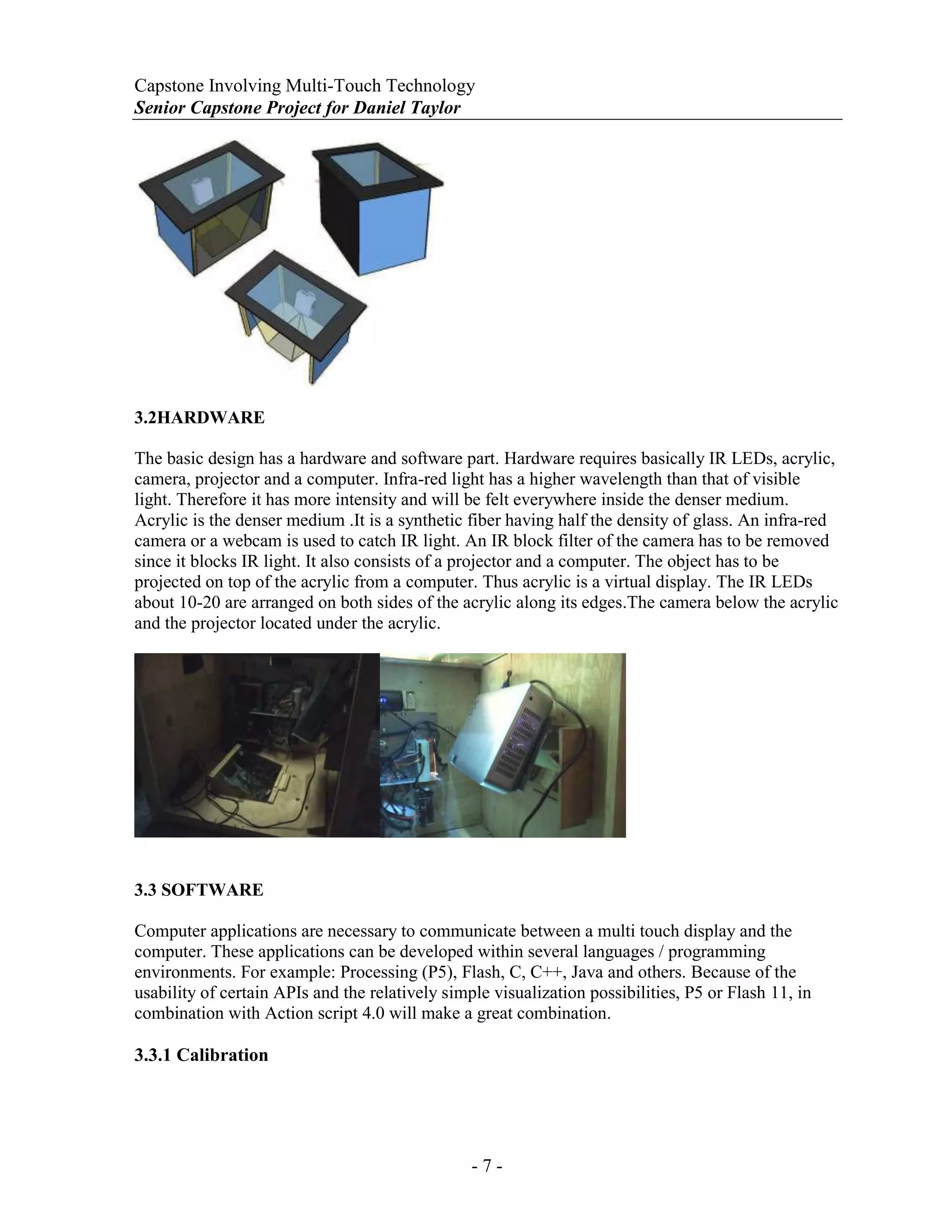 Capstone Involving Multi-Touch Technology
Senior Capstone Project for Daniel Taylor
- 7 -
3.2HARDWARE
The basic design has a hardware and software part. Hardware requires basically IR LEDs, acrylic,
camera, projector and a computer. Infra-red light has a higher wavelength than that of visible
light. Therefore it has more intensity and will be felt everywhere inside the denser medium.
Acrylic is the denser medium .It is a synthetic fiber having half the density of glass. An infra-red
camera or a webcam is used to catch IR light. An IR block filter of the camera has to be removed
since it blocks IR light. It also consists of a projector and a computer. The object has to be
projected on top of the acrylic from a computer. Thus acrylic is a virtual display. The IR LEDs
about 10-20 are arranged on both sides of the acrylic along its edges.The camera below the acrylic
and the projector located under the acrylic.
3.3 SOFTWARE
Computer applications are necessary to communicate between a multi touch display and the
computer. These applications can be developed within several languages / programming
environments. For example: Processing (P5), Flash, C, C++, Java and others. Because of the
usability of certain APIs and the relatively simple visualization possibilities, P5 or Flash 11, in
combination with Action script 4.0 will make a great combination.
3.3.1 Calibration
 