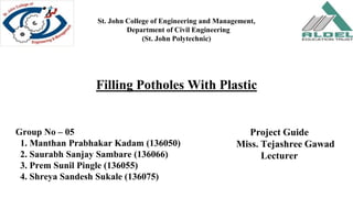 St. John College of Engineering and Management,
Department of Civil Engineering
(St. John Polytechnic)
Group No – 05
1. Manthan Prabhakar Kadam (136050)
2. Saurabh Sanjay Sambare (136066)
3. Prem Sunil Pingle (136055)
4. Shreya Sandesh Sukale (136075)
Filling Potholes With Plastic
 