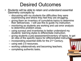 Desired Outcomes Students will be able to retain and understand essential Geometry concepts by discussing with my students the difficulties they were experiencing and where they feel they are struggling.  giving them an inventory of cumulative topics to determine their deficiencies.  I will use this to guide my instruction.  monitoring as students are working and use error analysis to determine problem areas.  using surveys and inventories to better understand my students’ learning styles to differentiate instruction.  giving students a pre-assessment/inventory of topics, to get an idea of the specific topics for differentiated instruction.  incorporating essential skills for the 21 st  Century. using web 2.0 resources. working collaboratively and becoming teachers. completing authentic tasks.  