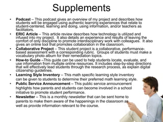 Supplements Podcast  – This podcast gives an overview of my project and describes how students will be engaged using authentic learning experiences that relate to student-centered, learning and doing, using information, and/or teachers as facilitators. ERIC Article  – This article review describes how technology is utilized and infused into my project.  It also details an experience and results of leaving the comfort of only discipline to promote interdisciplinary work with colleagues.  It also gives an online tool that promotes collaboration in the classroom. Collaborative Project  – This student project is a collaborative, performance-based assessment with a corresponding rubric.  Groups of students must make a vocabulary photo album for their remediation topics. How-to Guide  –This guide can be used to help students locate, evaluate, and use information from multiple online resources. It includes step-by-step directions that will effectively lead students through the research process, as explain digital citizenship guidelines.  Learning Style Inventory  – This math specific learning style inventory  can be given to students to determine their preferred math learning style.  Public Service Announcement  – This public service announcement  highlights how parents and students can become involved in a school  initiative to promote student performance.  Newsletter  – This is a monthly newsletter that can be sent home to  parents to make them aware of the happenings in the classroom as  well as provide information relevant to the course.  