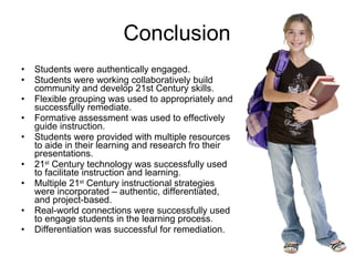 Conclusion Students were authentically engaged.  Students were working collaboratively build community and develop 21st Century skills.  Flexible grouping was used to appropriately and successfully remediate.  Formative assessment was used to effectively guide instruction.  Students were provided with multiple resources to aide in their learning and research fro their presentations.  21 st  Century technology was successfully used to facilitate instruction and learning.  Multiple 21 st  Century instructional strategies were incorporated – authentic, differentiated, and project-based.  Real-world connections were successfully used to engage students in the learning process. Differentiation was successful for remediation.  