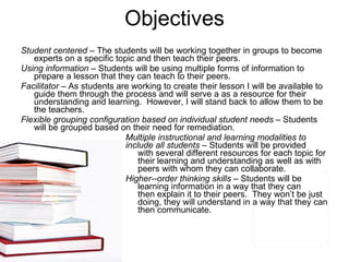 Objectives Student centered  – The students will be working together in groups to become experts on a specific topic and then teach their peers.  Using information  – Students will be using multiple forms of information to prepare a lesson that they can teach to their peers. Facilitator  – As students are working to create their lesson I will be available to guide them through the process and will serve a as a resource for their understanding and learning.  However, I will stand back to allow them to be the teachers.  Flexible grouping configuration based on individual student needs  – Students will be grouped based on their need for remediation.  Multiple instructional and learning modalities to  include all students  – Students will be provided    with several different resources for each topic for    their learning and understanding as well as with    peers with whom they can collaborate.  Higher-­order thinking skills  – Students will be    learning information in a way that they can    then explain it to their peers.  They won’t be just    doing, they will understand in a way that they can    then communicate.  