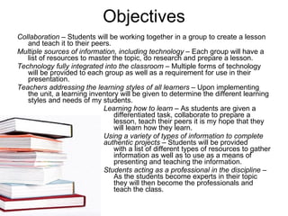 Objectives Collaboration  – Students will be working together in a group to create a lesson and teach it to their peers. Multiple sources of information, including technology  – Each group will have a list of resources to master the topic, do research and prepare a lesson.  Technology fully integrated into the classroom  – Multiple forms of technology will be provided to each group as well as a requirement for use in their presentation.  Teachers addressing the learning styles of all learners  – Upon implementing the unit, a learning inventory will be given to determine the different learning styles and needs of my students.  Learning how to learn  – As students are given a    differentiated task, collaborate to prepare a    lesson, teach their peers it is my hope that they    will learn how they learn.  Using a variety of types of information to complete  authentic projects  – Students will be provided    with a list of different types of resources to gather    information as well as to use as a means of    presenting and teaching the information. Students acting as a professional in the discipline  –    As the students become experts in their topic    they will then become the professionals and    teach the class. 