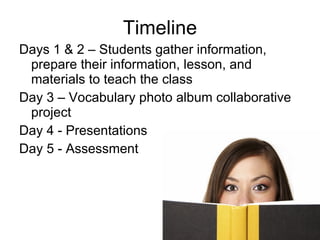 Timeline Days 1 & 2 – Students gather information, prepare their information, lesson, and materials to teach the class Day 3 – Vocabulary photo album collaborative project Day 4 - Presentations  Day 5 - Assessment 
