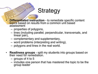 Strategy Differentiated instruction  - to remediate specific content topics based on results from a common unit based assessment  properties of polygons, lines (including parallel, perpendicular, transversals, and linear pair),  complementary and supplementary,  word problems (interpreting and writing),  polygons and lines in the real world.   Readiness groups  - split my students into groups based on their need for remediation.  groups of 4 to 5  includes one person that has mastered the topic to be the group leader  