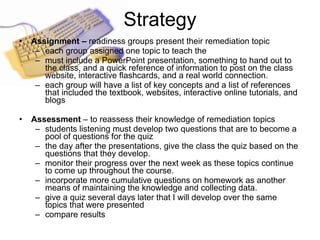 Strategy Assignment –  readiness groups present their remediation topic each group assigned one topic to teach the  must include a PowerPoint presentation, something to hand out to the class, and a quick reference of information to post on the class website, interactive flashcards, and a real world connection.   each group will have a list of key concepts and a list of references that included the textbook, websites, interactive online tutorials, and blogs   Assessment  – to reassess their knowledge of remediation topics students listening must develop two questions that are to become a pool of questions for the quiz  the day after the presentations, give the class the quiz based on the questions that they develop.  monitor their progress over the next week as these topics continue to come up throughout the course.  incorporate more cumulative questions on homework as another means of maintaining the knowledge and collecting data.  give a quiz several days later that I will develop over the same topics that were presented  compare results 