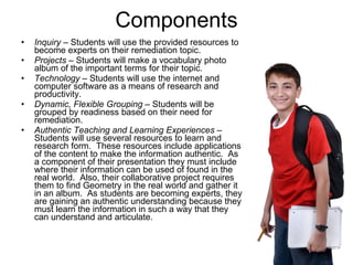 Components Inquiry  – Students will use the provided resources to become experts on their remediation topic. Projects –  Students will make a vocabulary photo album of the important terms for their topic. Technology  – Students will use the internet and computer software as a means of research and productivity.  Dynamic, Flexible Grouping  – Students will be grouped by readiness based on their need for remediation.  Authentic Teaching and Learning Experiences –  Students will use several resources to learn and research form.  These resources include applications of the content to make the information authentic.  As a component of their presentation they must include where their information can be used of found in the real world.  Also, their collaborative project requires them to find Geometry in the real world and gather it in an album.  As students are becoming experts, they are gaining an authentic understanding because they must learn the information in such a way that they can understand and articulate.  