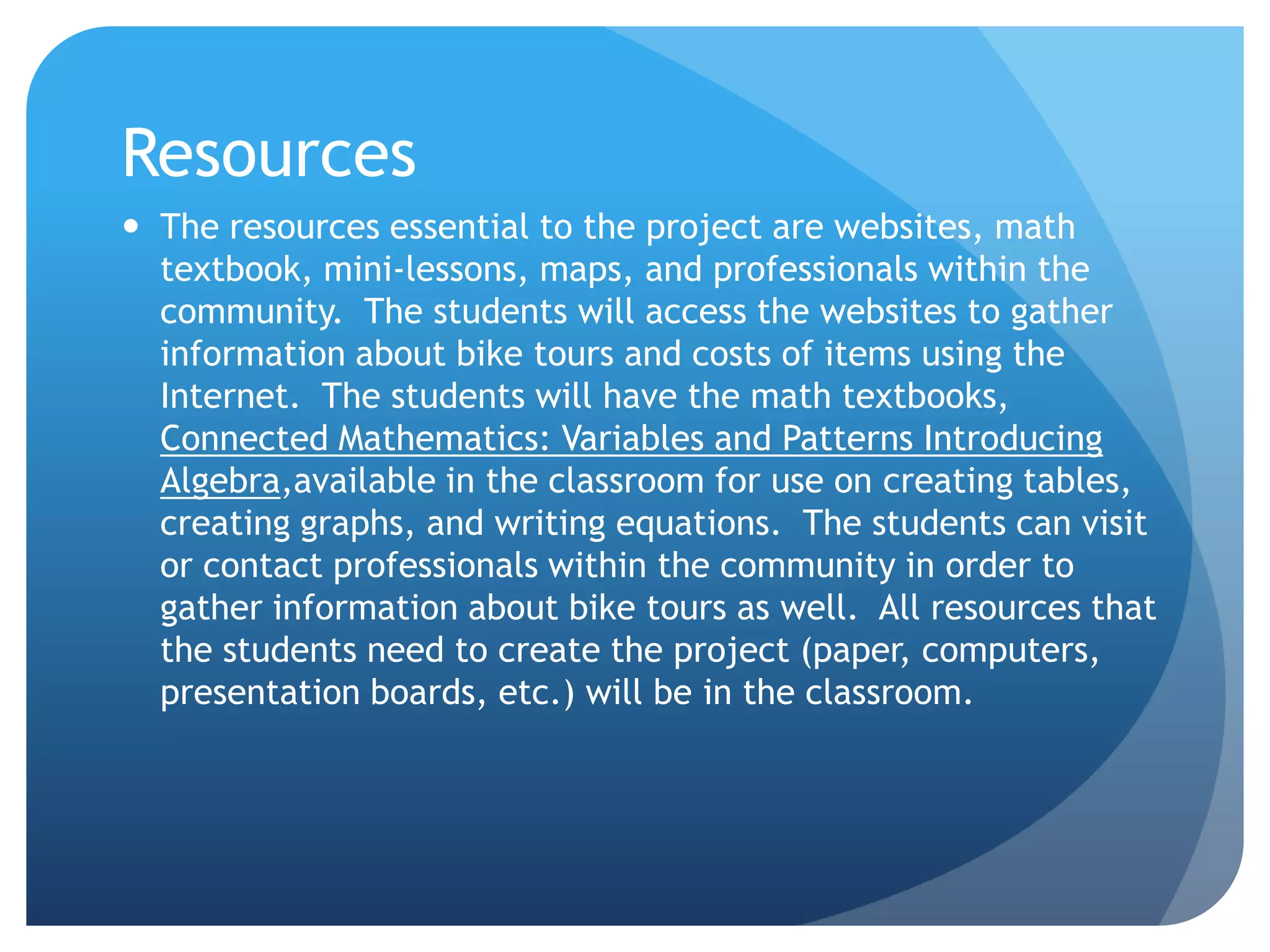 ResourcesThe resources essential to the project are websites, math textbook, mini-lessons, maps, and professionals within the community.  The students will access the websites to gather information about bike tours and costs of items using the Internet.  The students will have the math textbooks, Connected Mathematics: Variables and Patterns Introducing Algebra,available in the classroom for use on creating tables, creating graphs, and writing equations.  The students can visit or contact professionals within the community in order to gather information about bike tours as well.  All resources that the students need to create the project (paper, computers, presentation boards, etc.) will be in the classroom. 