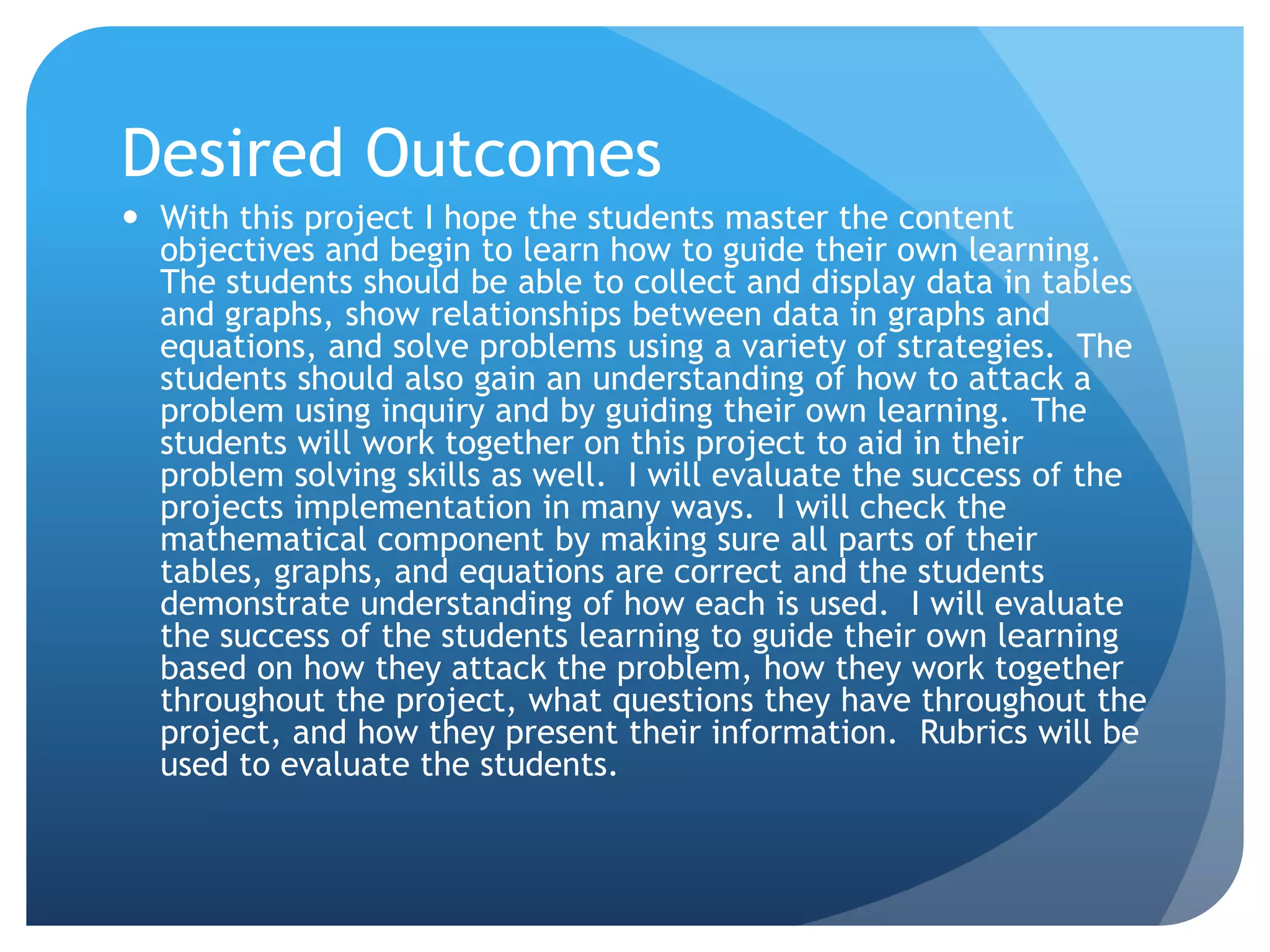 Desired OutcomesWith this project I hope the students master the content objectives and begin to learn how to guide their own learning.  The students should be able to collect and display data in tables and graphs, show relationships between data in graphs and equations, and solve problems using a variety of strategies.  The students should also gain an understanding of how to attack a problem using inquiry and by guiding their own learning.  The students will work together on this project to aid in their problem solving skills as well.  I will evaluate the success of the projects implementation in many ways.  I will check the mathematical component by making sure all parts of their tables, graphs, and equations are correct and the students demonstrate understanding of how each is used.  I will evaluate the success of the students learning to guide their own learning based on how they attack the problem, how they work together throughout the project, what questions they have throughout the project, and how they present their information.  Rubrics will be used to evaluate the students.  