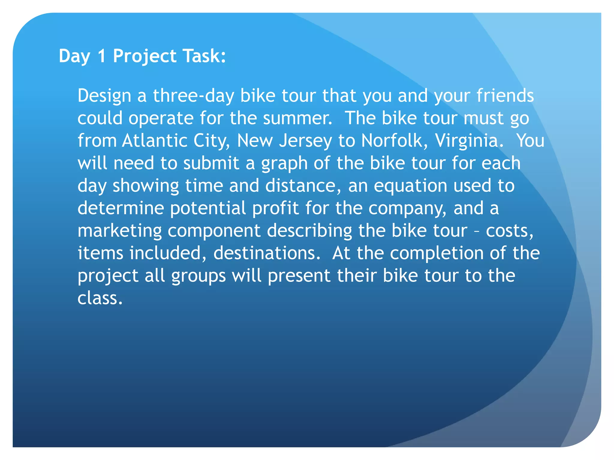 Day 1 Project Task:  	Design a three-day bike tour that you and your friends could operate for the summer.  The bike tour must go from Atlantic City, New Jersey to Norfolk, Virginia.  You will need to submit a graph of the bike tour for each day showing time and distance, an equation used to determine potential profit for the company, and a marketing component describing the bike tour – costs, items included, destinations.  At the completion of the project all groups will present their bike tour to the class. 