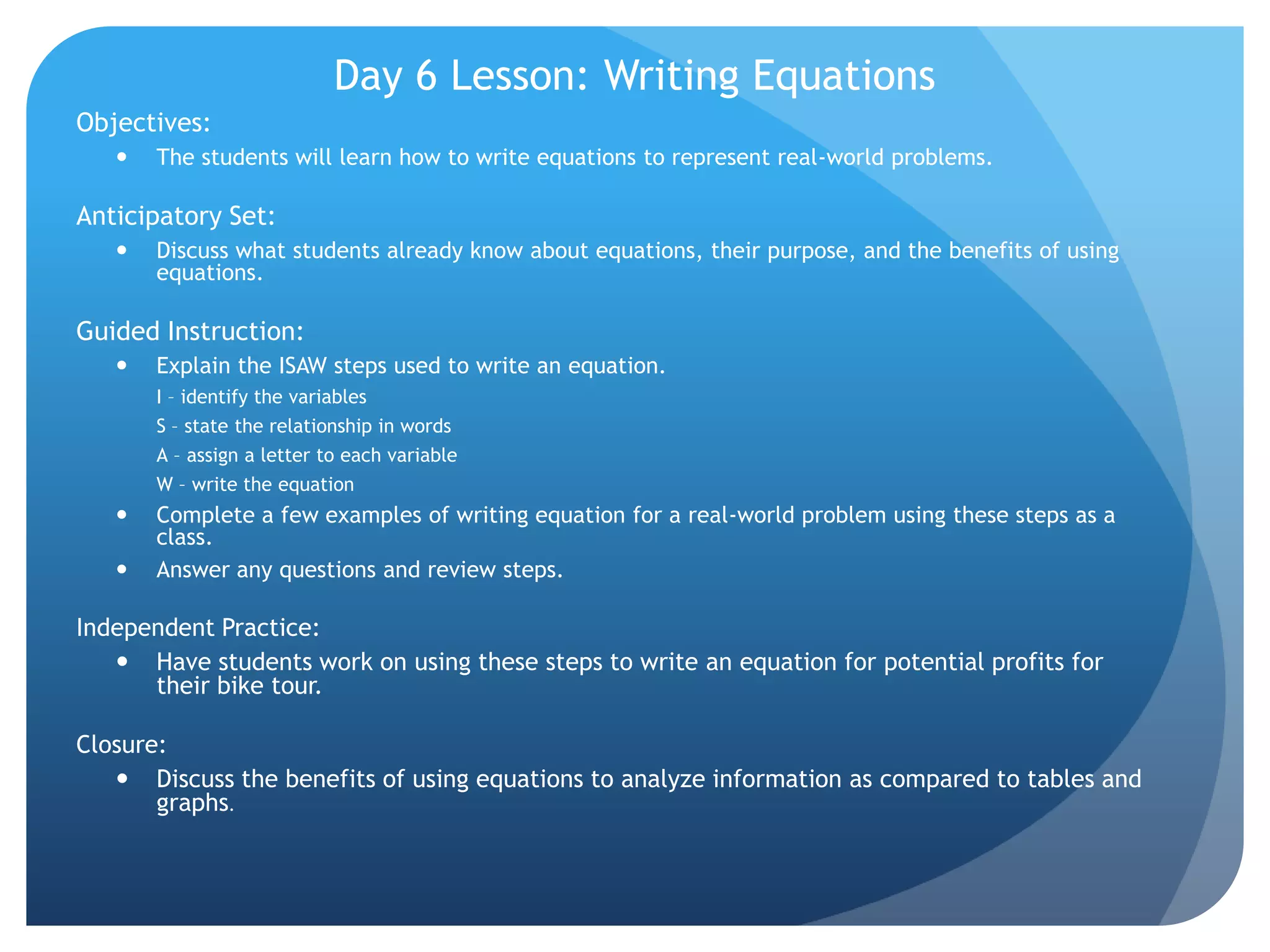 Day 6 Lesson: Writing EquationsObjectives:  The students will learn how to write equations to represent real-world problems.  Anticipatory Set: Discuss what students already know about equations, their purpose, and the benefits of using equations.Guided Instruction: Explain the ISAW steps used to write an equation.  I – identify the variablesS – state the relationship in wordsA – assign a letter to each variableW – write the equationComplete a few examples of writing equation for a real-world problem using these steps as a class.Answer any questions and review steps.Independent Practice:Have students work on using these steps to write an equation for potential profits for their bike tour. Closure:Discuss the benefits of using equations to analyze information as compared to tables and graphs.  