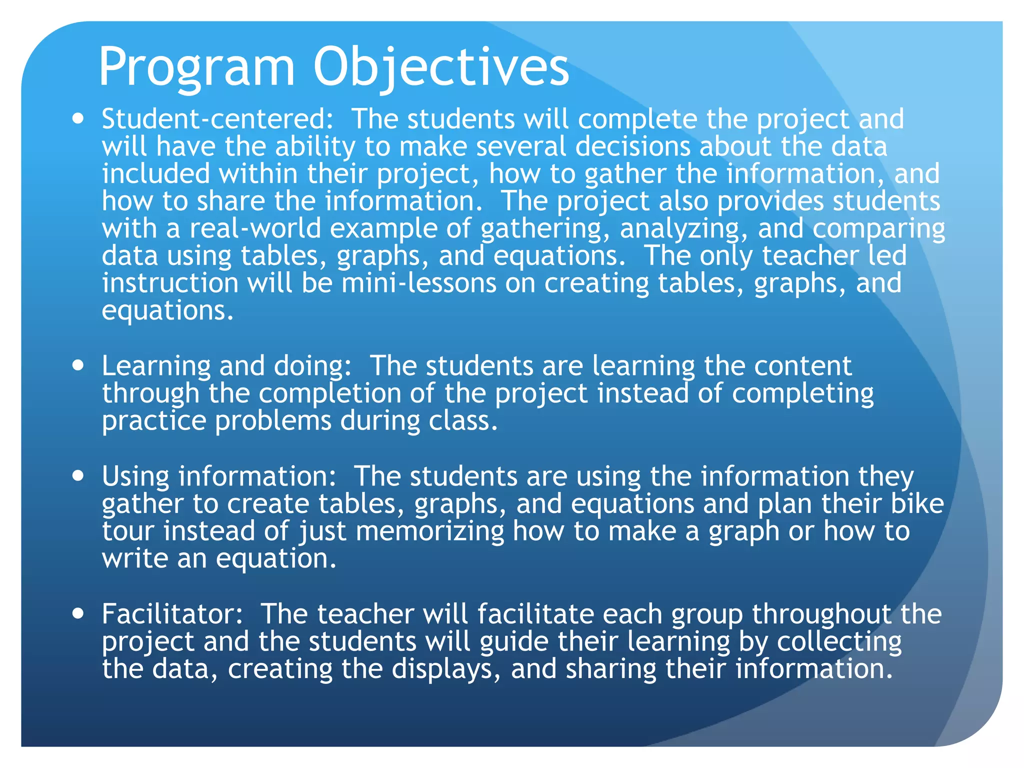Program ObjectivesStudent-centered:  The students will complete the project and will have the ability to make several decisions about the data included within their project, how to gather the information, and how to share the information.  The project also provides students with a real-world example of gathering, analyzing, and comparing data using tables, graphs, and equations.  The only teacher led instruction will be mini-lessons on creating tables, graphs, and equations.Learning and doing:  The students are learning the content through the completion of the project instead of completing practice problems during class.Using information:  The students are using the information they gather to create tables, graphs, and equations and plan their bike tour instead of just memorizing how to make a graph or how to write an equation.Facilitator:  The teacher will facilitate each group throughout the project and the students will guide their learning by collecting the data, creating the displays, and sharing their information.  