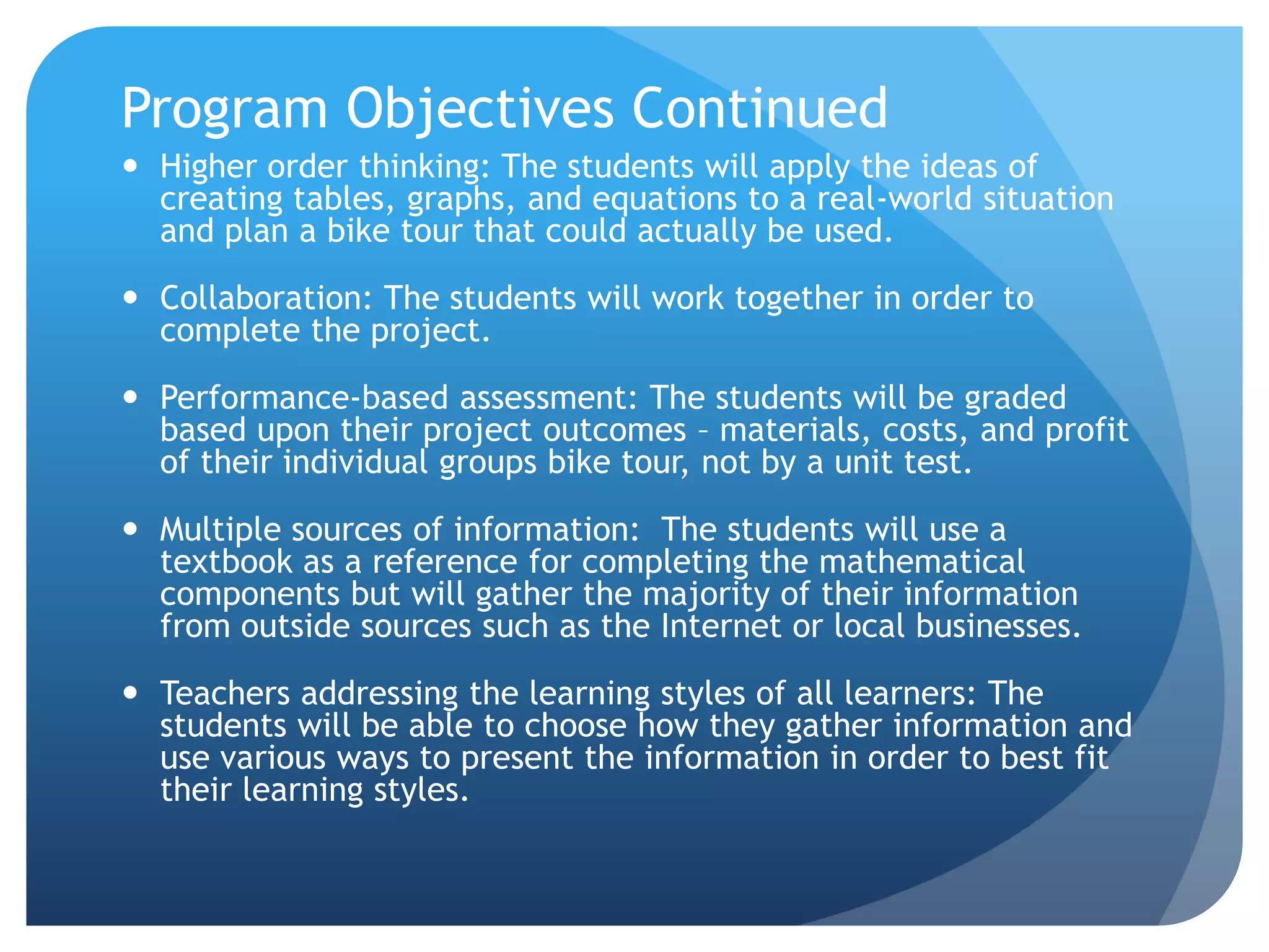 Program Objectives ContinuedHigher order thinking: The students will apply the ideas of creating tables, graphs, and equations to a real-world situation and plan a bike tour that could actually be used.  Collaboration: The students will work together in order to complete the project.Performance-based assessment: The students will be graded based upon their project outcomes – materials, costs, and profit of their individual groups bike tour, not by a unit test.  Multiple sources of information:  The students will use a textbook as a reference for completing the mathematical components but will gather the majority of their information from outside sources such as the Internet or local businesses.Teachers addressing the learning styles of all learners: The students will be able to choose how they gather information and use various ways to present the information in order to best fit their learning styles.  