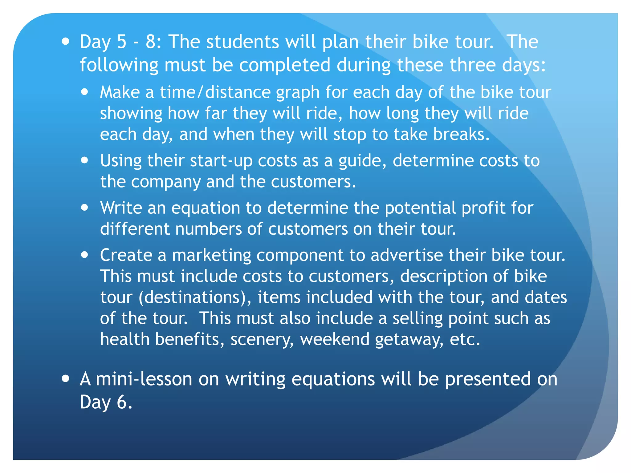 Day 5 - 8: The students will plan their bike tour.  The following must be completed during these three days:  Make a time/distance graph for each day of the bike tour showing how far they will ride, how long they will ride each day, and when they will stop to take breaks.  Using their start-up costs as a guide, determine costs to the company and the customers. Write an equation to determine the potential profit for different numbers of customers on their tour.  Create a marketing component to advertise their bike tour.  This must include costs to customers, description of bike tour (destinations), items included with the tour, and dates of the tour.  This must also include a selling point such as health benefits, scenery, weekend getaway, etc.  A mini-lesson on writing equations will be presented on Day 6.   