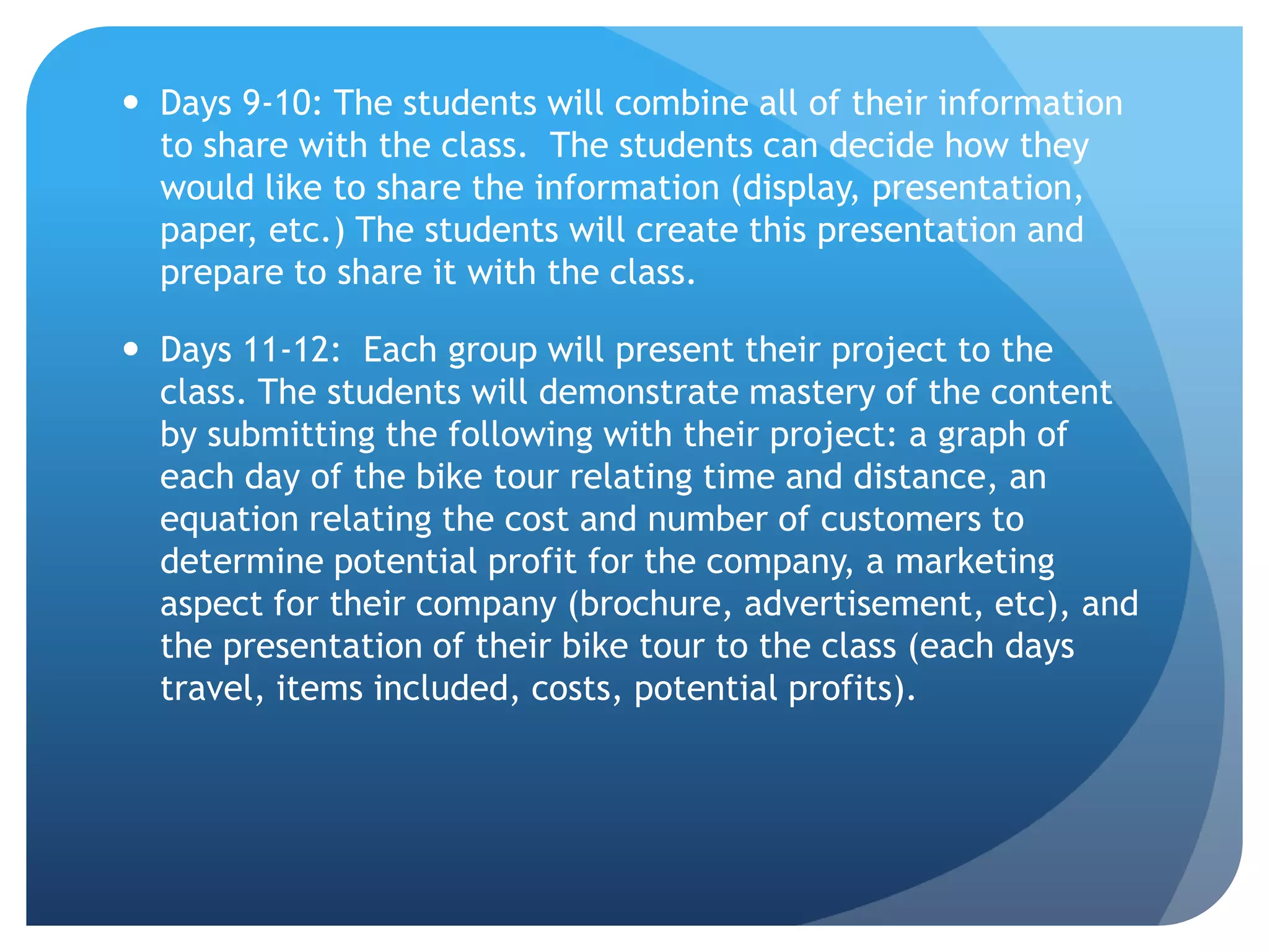 Days 9-10: The students will combine all of their information to share with the class.  The students can decide how they would like to share the information (display, presentation, paper, etc.) The students will create this presentation and prepare to share it with the class.   Days 11-12:  Each group will present their project to the class. The students will demonstrate mastery of the content by submitting the following with their project: a graph of each day of the bike tour relating time and distance, an equation relating the cost and number of customers to determine potential profit for the company, a marketing aspect for their company (brochure, advertisement, etc), and the presentation of their bike tour to the class (each days travel, items included, costs, potential profits).  