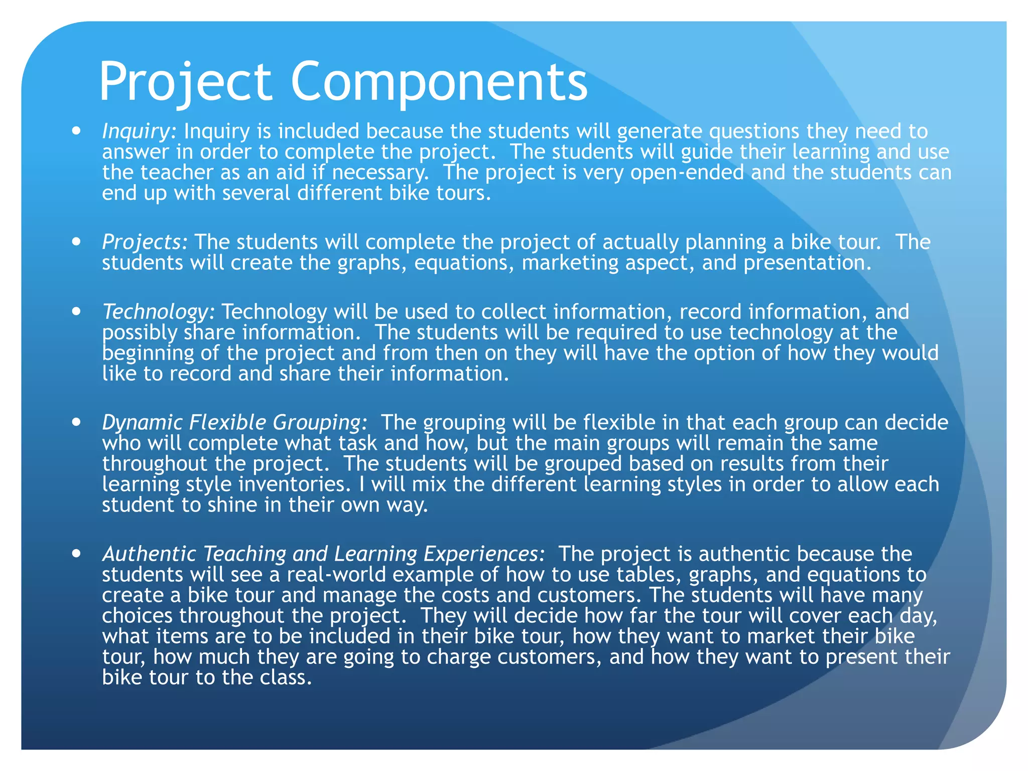 Project ComponentsInquiry: Inquiry is included because the students will generate questions they need to answer in order to complete the project.  The students will guide their learning and use the teacher as an aid if necessary.  The project is very open-ended and the students can end up with several different bike tours.Projects: The students will complete the project of actually planning a bike tour.  The students will create the graphs, equations, marketing aspect, and presentation. Technology: Technology will be used to collect information, record information, and possibly share information.  The students will be required to use technology at the beginning of the project and from then on they will have the option of how they would like to record and share their information.Dynamic Flexible Grouping:  The grouping will be flexible in that each group can decide who will complete what task and how, but the main groups will remain the same throughout the project.  The students will be grouped based on results from their learning style inventories. I will mix the different learning styles in order to allow each student to shine in their own way.  Authentic Teaching and Learning Experiences:  The project is authentic because the students will see a real-world example of how to use tables, graphs, and equations to create a bike tour and manage the costs and customers. The students will have many choices throughout the project.  They will decide how far the tour will cover each day, what items are to be included in their bike tour, how they want to market their bike tour, how much they are going to charge customers, and how they want to present their bike tour to the class.  