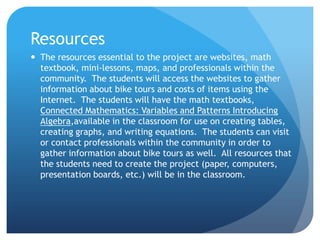 ResourcesThe resources essential to the project are websites, math textbook, mini-lessons, maps, and professionals within the community.  The students will access the websites to gather information about bike tours and costs of items using the Internet.  The students will have the math textbooks, Connected Mathematics: Variables and Patterns Introducing Algebra,available in the classroom for use on creating tables, creating graphs, and writing equations.  The students can visit or contact professionals within the community in order to gather information about bike tours as well.  All resources that the students need to create the project (paper, computers, presentation boards, etc.) will be in the classroom. 