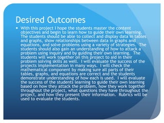 Desired OutcomesWith this project I hope the students master the content objectives and begin to learn how to guide their own learning.  The students should be able to collect and display data in tables and graphs, show relationships between data in graphs and equations, and solve problems using a variety of strategies.  The students should also gain an understanding of how to attack a problem using inquiry and by guiding their own learning.  The students will work together on this project to aid in their problem solving skills as well.  I will evaluate the success of the projects implementation in many ways.  I will check the mathematical component by making sure all parts of their tables, graphs, and equations are correct and the students demonstrate understanding of how each is used.  I will evaluate the success of the students learning to guide their own learning based on how they attack the problem, how they work together throughout the project, what questions they have throughout the project, and how they present their information.  Rubrics will be used to evaluate the students.  