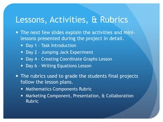 Lessons, Activities, & RubricsThe next few slides explain the activities and mini-lessons presented during the project in detail. Day 1 – Task IntroductionDay 2 – Jumping Jack ExperimentDay 4 – Creating Coordinate Graphs LessonDay 6 – Writing Equations LessonThe rubrics used to grade the students final projects follow the lesson plans. Mathematics Components RubricMarketing Component, Presentation, & Collaboration Rubric