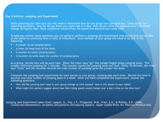 Day 2 Activity: Jumping Jack Experiment	While planning your bike tour you will need to determine how far the group can ride each day.  Think about the following questions:  How far do you think you could ride in a day?  How do you think the speed of your ride would change during the day?  What conditions would affect the speed and distance you could ride?  	To help you answer these questions you are going to perform a jumping jack experiment that should give you an idea of the patterns commonly seen in tests of endurance.  Each member of your group will need to be one of the following:A jumper (to do jumping jacks)A timer (to keep track of the time)A counter (to count jumping jacks)A recorder (to write down the number of jumping jacks)	As a group, decide who will do each task.  When the timer says “go” the jumper begins doing jumping jacks.  The jumper continues jumping for 2 minutes.  The counter counts the jumping jacks out loud.  Every 10 seconds, the timer says “time” and the recorder records the total number of jumping jacks the jumper has done.  	Complete the jumping jack experiment for each person in your group, rotating jobs each time.  Record the time in seconds and total number of jumping jacks in a table.  After you have completed the experiment, answer the following questions:How did the jumping jack rates in your group change as time passed?  How is this shown in your table?What might this pattern suggest about how bike-riding speed would change over a day’s time on the bike tour?  Jumping Jack Experiment taken from: Lappan, G., Fey, J.T., Fitzgerald, W.M., Friel, S.N., & Phillips, E.D. (2006). Connected mathematics: variables and patterns introducing algebra. Upper Saddle River, NJ: Pearson Prentice Hall.