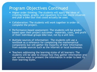 Program Objectives ContinuedHigher order thinking: The students will apply the ideas of creating tables, graphs, and equations to a real-world situation and plan a bike tour that could actually be used.  Collaboration: The students will work together in order to complete the project.Performance-based assessment: The students will be graded based upon their project outcomes – materials, costs, and profit of their individual groups bike tour, not by a unit test.  Multiple sources of information:  The students will use a textbook as a reference for completing the mathematical components but will gather the majority of their information from outside sources such as the Internet or local businesses.Teachers addressing the learning styles of all learners: The students will be able to choose how they gather information and use various ways to present the information in order to best fit their learning styles.  