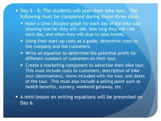 Day 5 - 8: The students will plan their bike tour.  The following must be completed during these three days:  Make a time/distance graph for each day of the bike tour showing how far they will ride, how long they will ride each day, and when they will stop to take breaks.  Using their start-up costs as a guide, determine costs to the company and the customers. Write an equation to determine the potential profit for different numbers of customers on their tour.  Create a marketing component to advertise their bike tour.  This must include costs to customers, description of bike tour (destinations), items included with the tour, and dates of the tour.  This must also include a selling point such as health benefits, scenery, weekend getaway, etc.  A mini-lesson on writing equations will be presented on Day 6.   