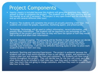 Project ComponentsInquiry: Inquiry is included because the students will generate questions they need to answer in order to complete the project.  The students will guide their learning and use the teacher as an aid if necessary.  The project is very open-ended and the students can end up with several different bike tours.Projects: The students will complete the project of actually planning a bike tour.  The students will create the graphs, equations, marketing aspect, and presentation. Technology: Technology will be used to collect information, record information, and possibly share information.  The students will be required to use technology at the beginning of the project and from then on they will have the option of how they would like to record and share their information.Dynamic Flexible Grouping:  The grouping will be flexible in that each group can decide who will complete what task and how, but the main groups will remain the same throughout the project.  The students will be grouped based on results from their learning style inventories. I will mix the different learning styles in order to allow each student to shine in their own way.  Authentic Teaching and Learning Experiences:  The project is authentic because the students will see a real-world example of how to use tables, graphs, and equations to create a bike tour and manage the costs and customers. The students will have many choices throughout the project.  They will decide how far the tour will cover each day, what items are to be included in their bike tour, how they want to market their bike tour, how much they are going to charge customers, and how they want to present their bike tour to the class.  