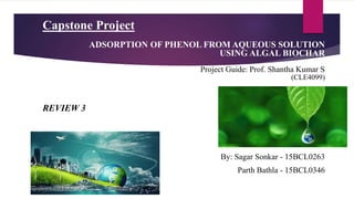 Capstone Project
(CLE4099)
By: Sagar Sonkar - 15BCL0263
Parth Bathla - 15BCL0346
ADSORPTION OF PHENOL FROM AQUEOUS SOLUTION
USING ALGAL BIOCHAR
Project Guide: Prof. Shantha Kumar S
REVIEW 3
 
