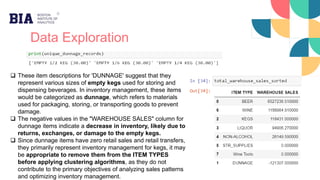 Data Exploration
 These item descriptions for 'DUNNAGE' suggest that they
represent various sizes of empty kegs used for storing and
dispensing beverages. In inventory management, these items
would be categorized as dunnage, which refers to materials
used for packaging, storing, or transporting goods to prevent
damage.
 The negative values in the "WAREHOUSE SALES" column for
dunnage items indicate a decrease in inventory, likely due to
returns, exchanges, or damage to the empty kegs.
 Since dunnage items have zero retail sales and retail transfers,
they primarily represent inventory management for kegs, it may
be appropriate to remove them from the ITEM TYPES
before applying clustering algorithms, as they do not
contribute to the primary objectives of analyzing sales patterns
and optimizing inventory management.
 