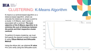 CLUSTERING: K-Means Algorithm
K-means is a centroid-based algorithm or a
distance-based algorithm, where we
calculate the distances to assign a point to
a cluster. In K-Means, each cluster is
associated with a centroid. The main
objective of the K-Means algorithm is to
minimize the sum of distances between
the points and their respective cluster
centroid.
To perform K-means clustering, we must
first specify the desired number of clusters
K using: Elbow Method and Silhouette
Method
Using the elbow plot, we obtained K value
= 4. Let's verify using the Silhouette score.
 