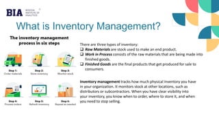 What is Inventory Management?
There are three types of inventory:
 Raw Materials are stock used to make an end product.
 Work in Process consists of the raw materials that are being made into
finished goods.
 Finished Goods are the final products that get produced for sale to
consumers.
Inventory management tracks how much physical inventory you have
in your organization. It monitors stock at other locations, such as
distributors or subcontractors. When you have clear visibility into
your inventory, you know when to order, where to store it, and when
you need to stop selling.
 