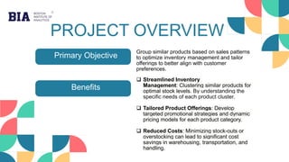 PROJECT OVERVIEW
Primary Objective
Benefits
Group similar products based on sales patterns
to optimize inventory management and tailor
offerings to better align with customer
preferences.
 Streamlined Inventory
Management: Clustering similar products for
optimal stock levels. By understanding the
specific needs of each product cluster.
 Tailored Product Offerings: Develop
targeted promotional strategies and dynamic
pricing models for each product category.
 Reduced Costs: Minimizing stock-outs or
overstocking can lead to significant cost
savings in warehousing, transportation, and
handling.
 