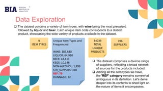 Data Exploration
9
ITEM TYPES
396
SUPPLIERS
34039
TOTAL
UNIQUE
PRODUCTS
Unique Item Types and
Frequencies:
WINE: 187,640
LIQUOR: 64,910
BEER: 42,413
KEGS: 10,146
NON-ALCOHOL: 1,899
STR_SUPPLIES: 318
REF: 79
DUNNAGE: 72
 The dataset contains a variety of item types, with wine being the most prevalent,
followed by liquor and beer. Each unique item code corresponds to a distinct
product, showcasing the wide variety of products available in the dataset.
 The dataset comprises a diverse range
of suppliers, reflecting a broad network
of sources for the products included.
 Among all the item types we have,
the 'REF' category remains somewhat
ambiguous in its definition. Let's delve
deeper into its contents to shed light on
the nature of items it encompasses.
 