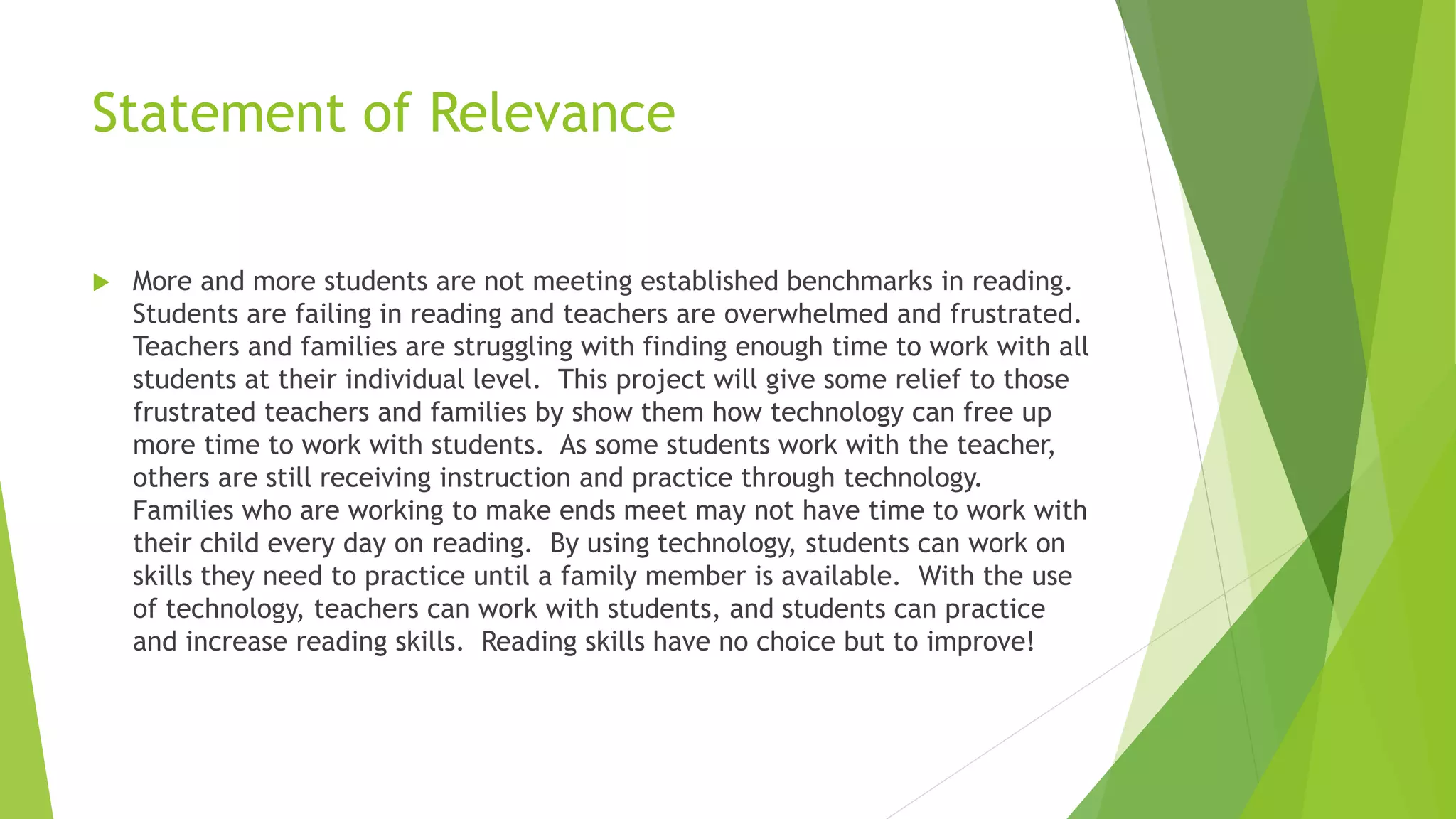 Statement of Relevance
 More and more students are not meeting established benchmarks in reading.
Students are failing in reading and teachers are overwhelmed and frustrated.
Teachers and families are struggling with finding enough time to work with all
students at their individual level. This project will give some relief to those
frustrated teachers and families by show them how technology can free up
more time to work with students. As some students work with the teacher,
others are still receiving instruction and practice through technology.
Families who are working to make ends meet may not have time to work with
their child every day on reading. By using technology, students can work on
skills they need to practice until a family member is available. With the use
of technology, teachers can work with students, and students can practice
and increase reading skills. Reading skills have no choice but to improve!
 