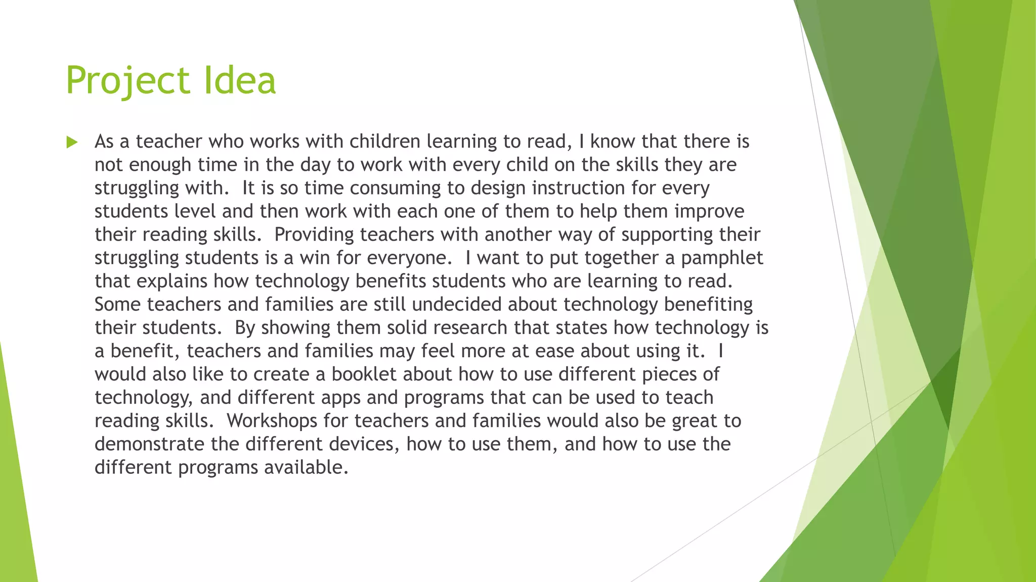 Project Idea
 As a teacher who works with children learning to read, I know that there is
not enough time in the day to work with every child on the skills they are
struggling with. It is so time consuming to design instruction for every
students level and then work with each one of them to help them improve
their reading skills. Providing teachers with another way of supporting their
struggling students is a win for everyone. I want to put together a pamphlet
that explains how technology benefits students who are learning to read.
Some teachers and families are still undecided about technology benefiting
their students. By showing them solid research that states how technology is
a benefit, teachers and families may feel more at ease about using it. I
would also like to create a booklet about how to use different pieces of
technology, and different apps and programs that can be used to teach
reading skills. Workshops for teachers and families would also be great to
demonstrate the different devices, how to use them, and how to use the
different programs available.
 