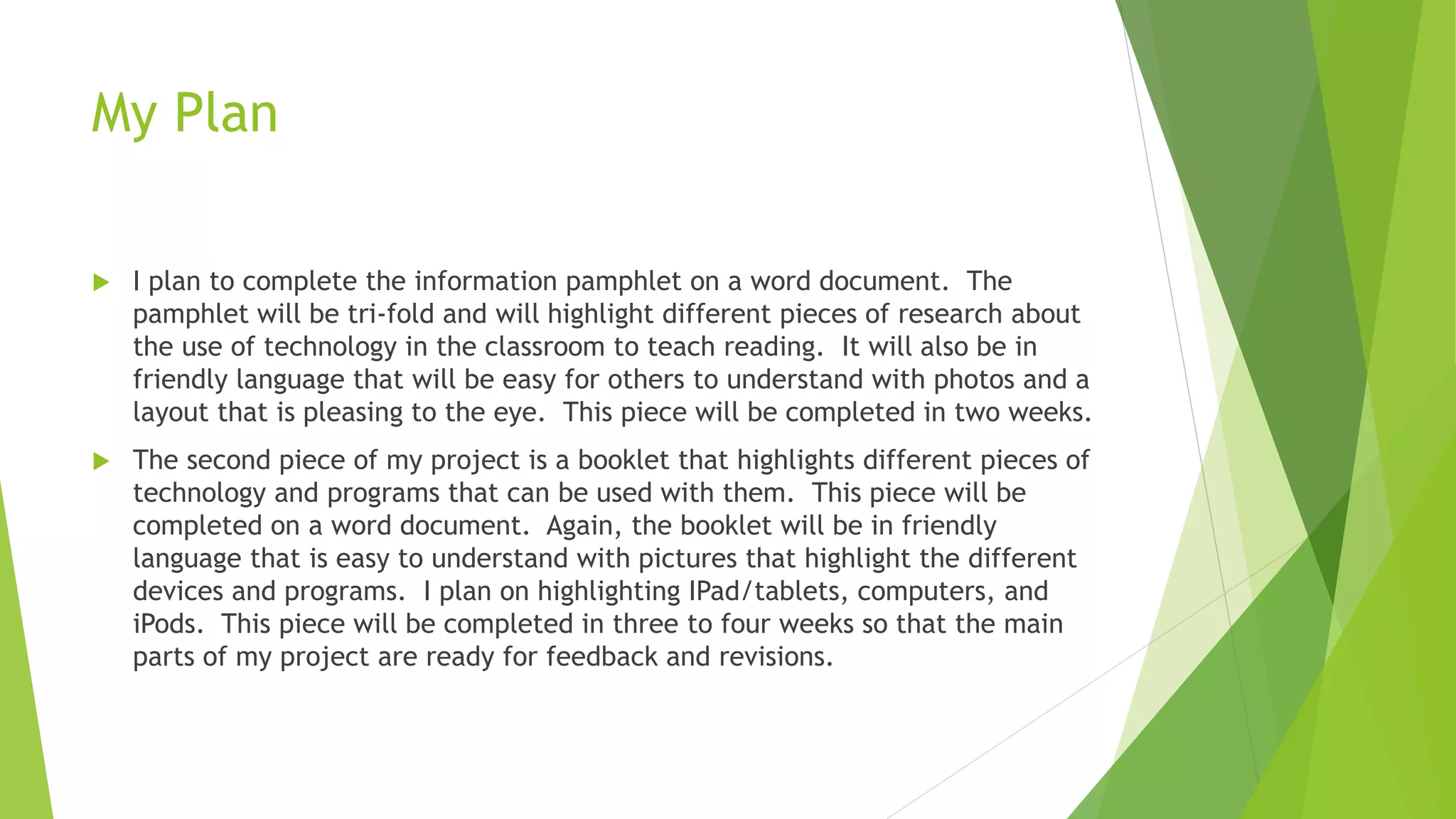 My Plan
 I plan to complete the information pamphlet on a word document. The
pamphlet will be tri-fold and will highlight different pieces of research about
the use of technology in the classroom to teach reading. It will also be in
friendly language that will be easy for others to understand with photos and a
layout that is pleasing to the eye. This piece will be completed in two weeks.
 The second piece of my project is a booklet that highlights different pieces of
technology and programs that can be used with them. This piece will be
completed on a word document. Again, the booklet will be in friendly
language that is easy to understand with pictures that highlight the different
devices and programs. I plan on highlighting IPad/tablets, computers, and
iPods. This piece will be completed in three to four weeks so that the main
parts of my project are ready for feedback and revisions.
 