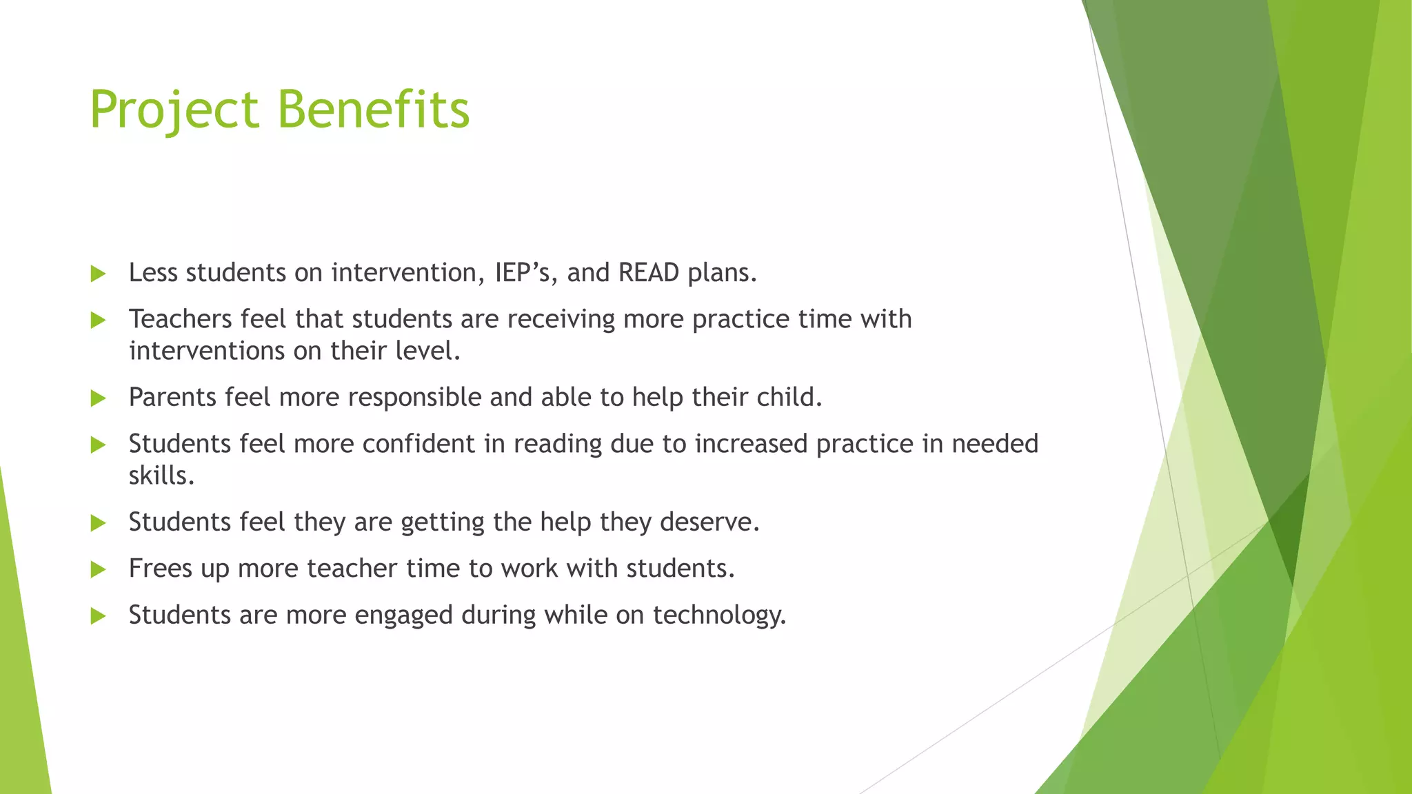 Project Benefits
 Less students on intervention, IEP’s, and READ plans.
 Teachers feel that students are receiving more practice time with
interventions on their level.
 Parents feel more responsible and able to help their child.
 Students feel more confident in reading due to increased practice in needed
skills.
 Students feel they are getting the help they deserve.
 Frees up more teacher time to work with students.
 Students are more engaged during while on technology.
 